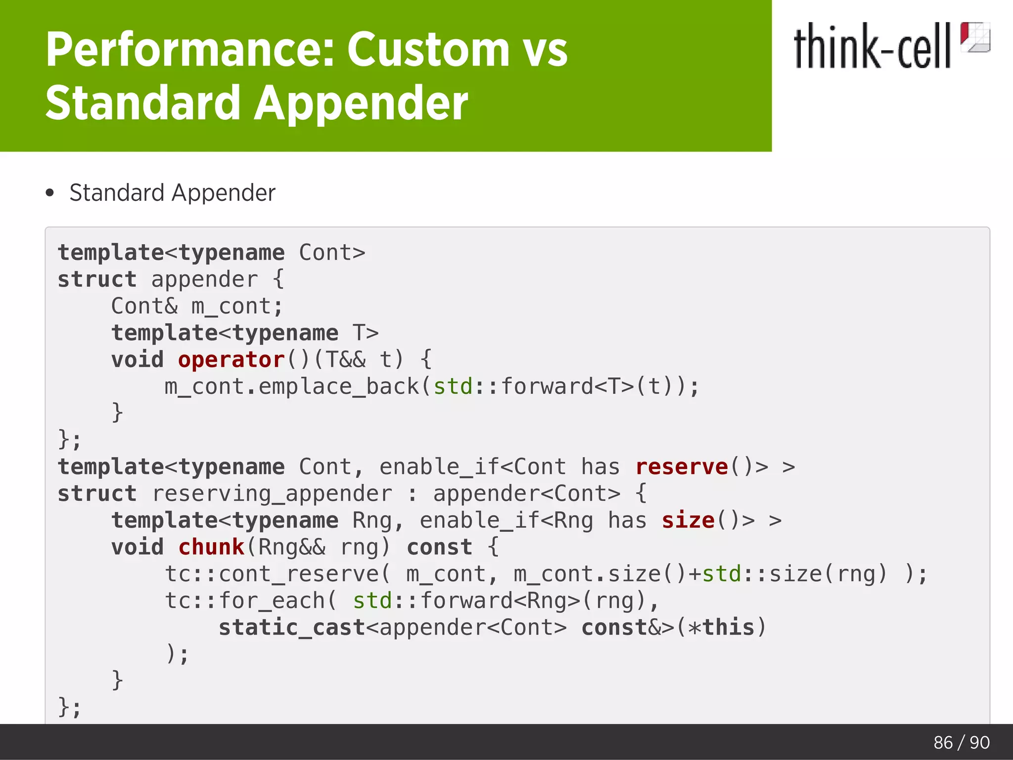 Performance: Custom vs
Standard Appender
Standard Appender
template<typename Cont>
struct appender {
Cont& m_cont;
template<typename T>
void operator()(T&& t) {
m_cont.emplace_back(std::forward<T>(t));
}
};
template<typename Cont, enable_if<Cont has reserve()> >
struct reserving_appender : appender<Cont> {
template<typename Rng, enable_if<Rng has size()> >
void chunk(Rng&& rng) const {
tc::cont_reserve( m_cont, m_cont.size()+std::size(rng) );
tc::for_each( std::forward<Rng>(rng),
static_cast<appender<Cont> const&>(*this)
);
}
};
86 / 90
 