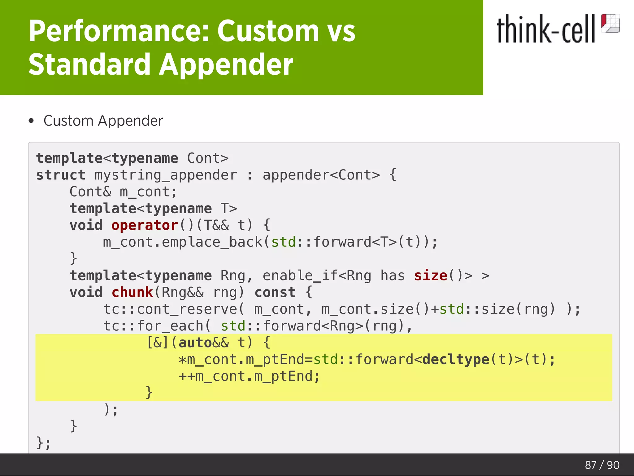 Performance: Custom vs
Standard Appender
Custom Appender
template<typename Cont>
struct mystring_appender : appender<Cont> {
Cont& m_cont;
template<typename T>
void operator()(T&& t) {
m_cont.emplace_back(std::forward<T>(t));
}
template<typename Rng, enable_if<Rng has size()> >
void chunk(Rng&& rng) const {
tc::cont_reserve( m_cont, m_cont.size()+std::size(rng) );
tc::for_each( std::forward<Rng>(rng),
[&](auto&& t) {
*m_cont.m_ptEnd=std::forward<decltype(t)>(t);
++m_cont.m_ptEnd;
}
);
}
};
87 / 90
 