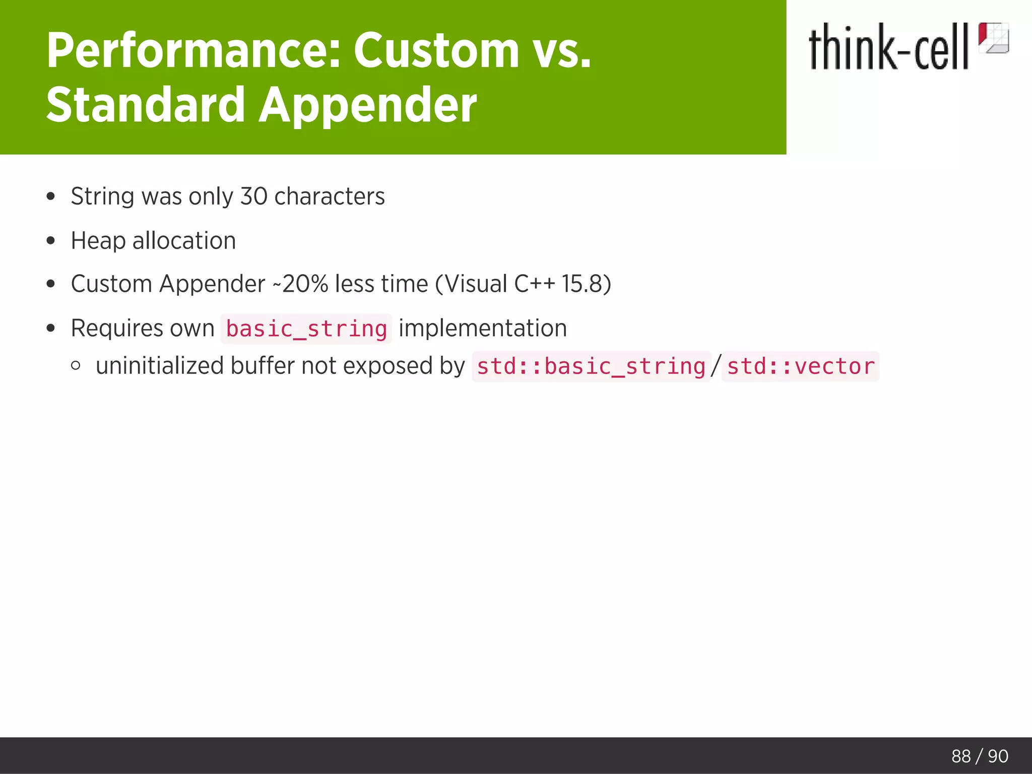 Performance: Custom vs.
Standard Appender
String was only 30 characters
Heap allocation
Custom Appender ~20% less time (Visual C++ 15.8)
Requires own basic_string implementation
uninitialized buﬀer not exposed by std::basic_string / std::vector
88 / 90
 