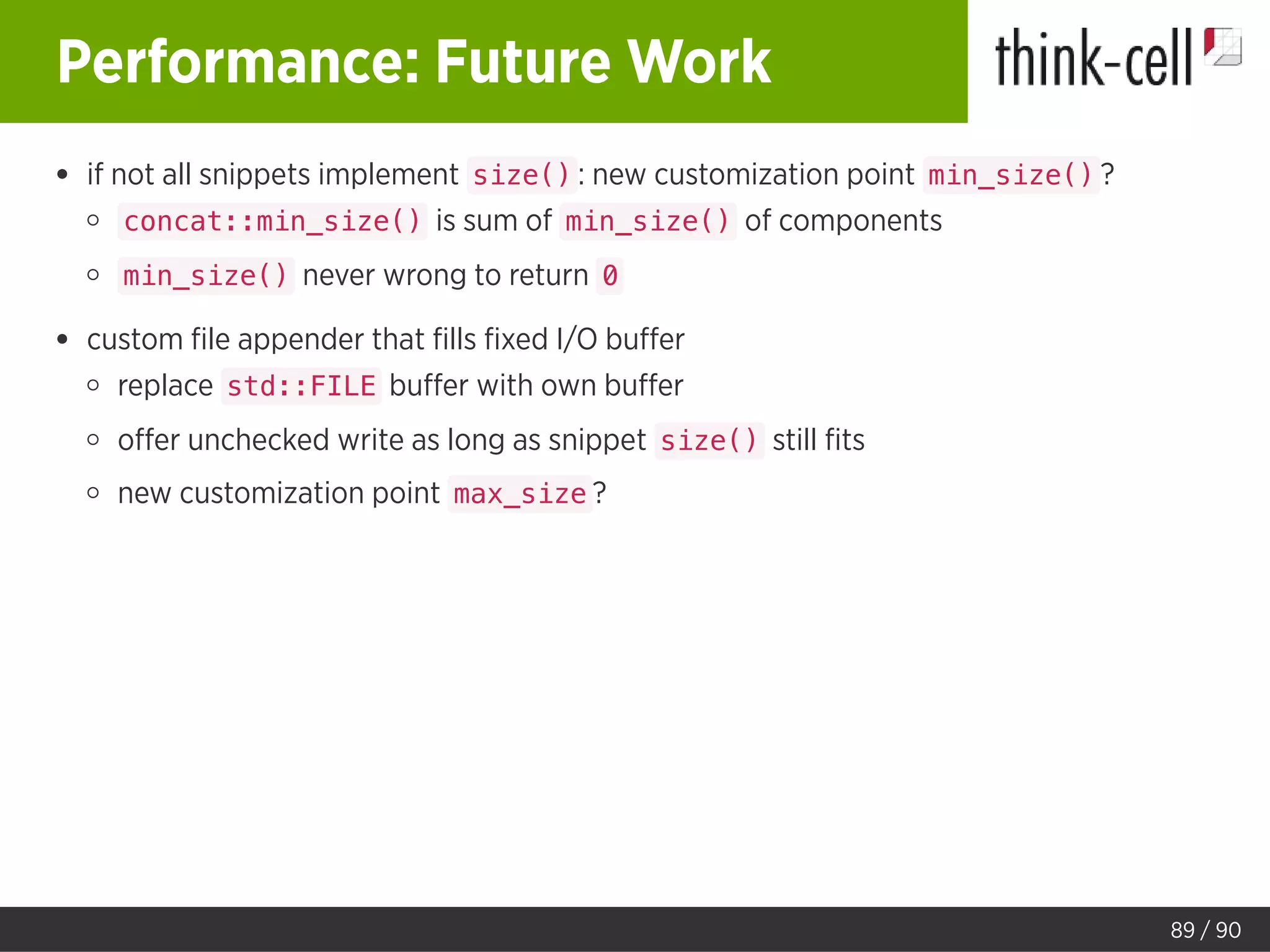 Performance: Future Work
if not all snippets implement size() : new customization point min_size() ?
concat::min_size() is sum of min_size() of components
min_size() never wrong to return 0
custom ﬁle appender that ﬁlls ﬁxed I/O buﬀer
replace std::FILE buﬀer with own buﬀer
oﬀer unchecked write as long as snippet size() still ﬁts
new customization point max_size ?
89 / 90
 
