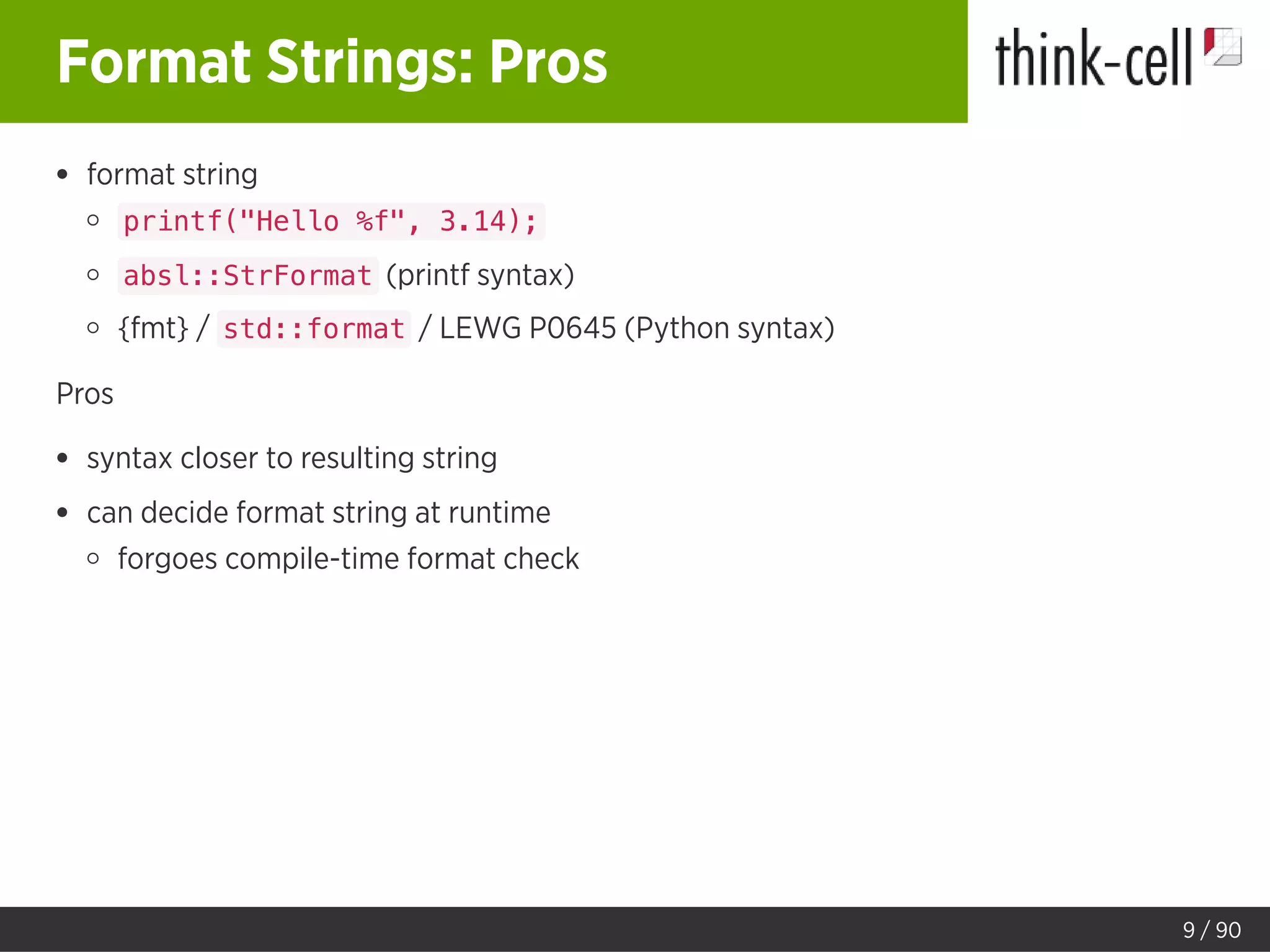 Format Strings: Pros
format string
printf("Hello %f", 3.14);
absl::StrFormat (printf syntax)
{fmt} / std::format / LEWG P0645 (Python syntax)
Pros
syntax closer to resulting string
can decide format string at runtime
forgoes compile-time format check
9 / 90
 