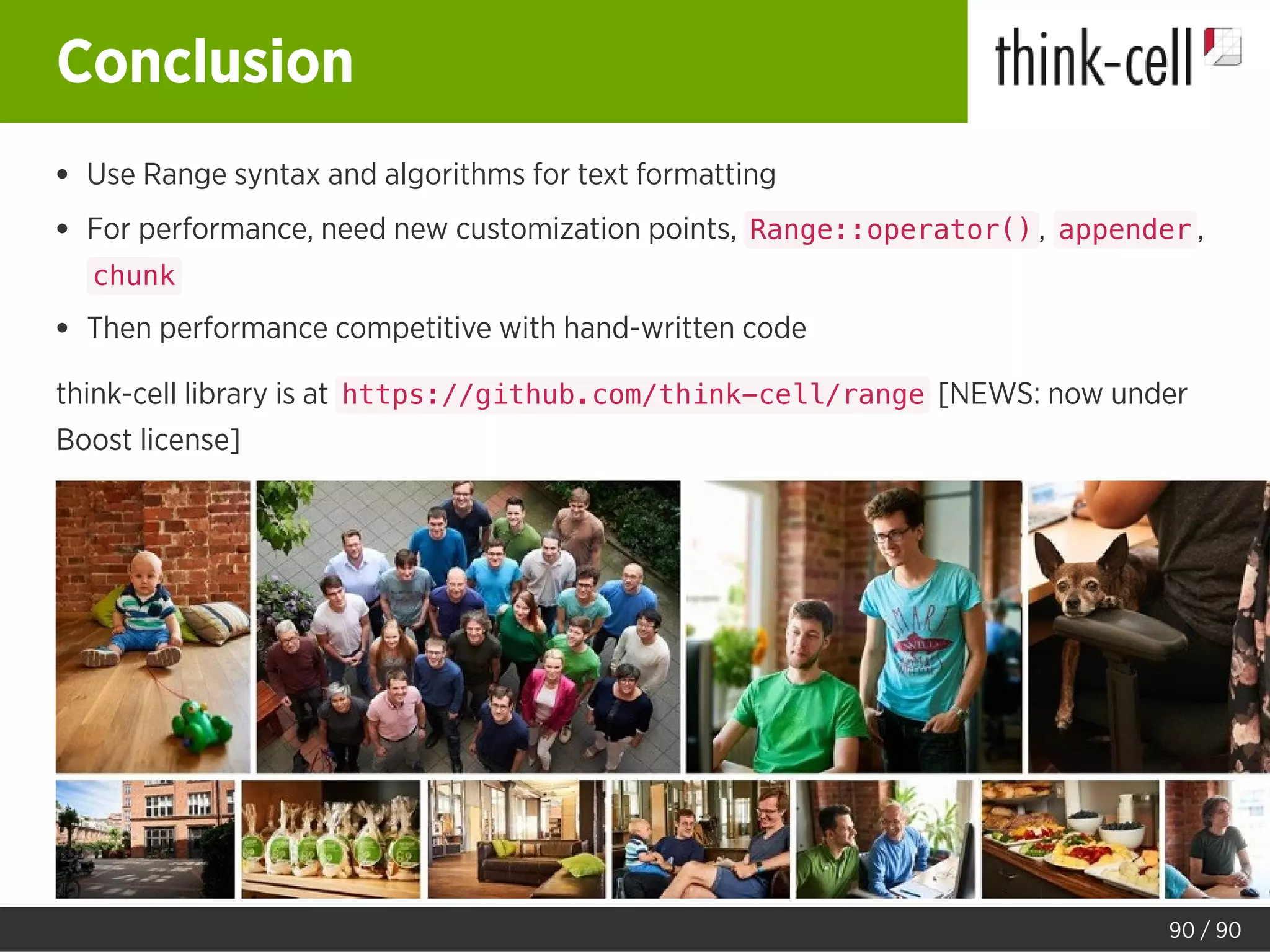 Conclusion
Use Range syntax and algorithms for text formatting
For performance, need new customization points, Range::operator() , appender ,
chunk
Then performance competitive with hand-written code
think-cell library is at https://github.com/think-cell/range [NEWS: now under
Boost license]
90 / 90
 