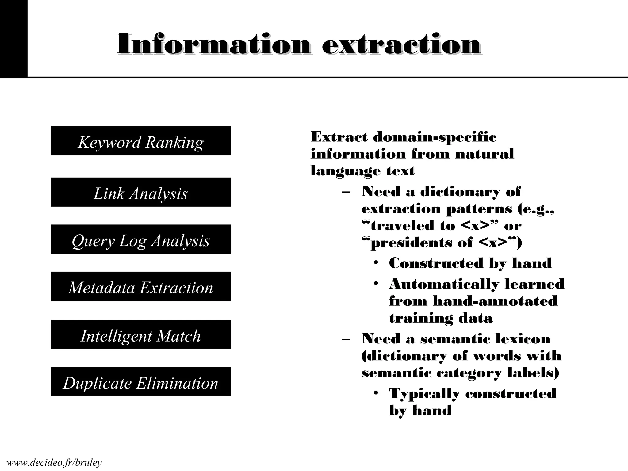 Information extraction
Keyword Ranking
Link Analysis
Query Log Analysis
Metadata Extraction
Intelligent Match
Duplicate Elimination

www.decideo.fr/bruley

Extract domain-specific
information from natural
language text
– Need a dictionary of
extraction patterns (e.g.,
“traveled to <x>” or
“presidents of <x>”)
• Constructed by hand
• Automatically learned
from hand-annotated
training data
– Need a semantic lexicon
(dictionary of words with
semantic category labels)
• Typically constructed
by hand

 