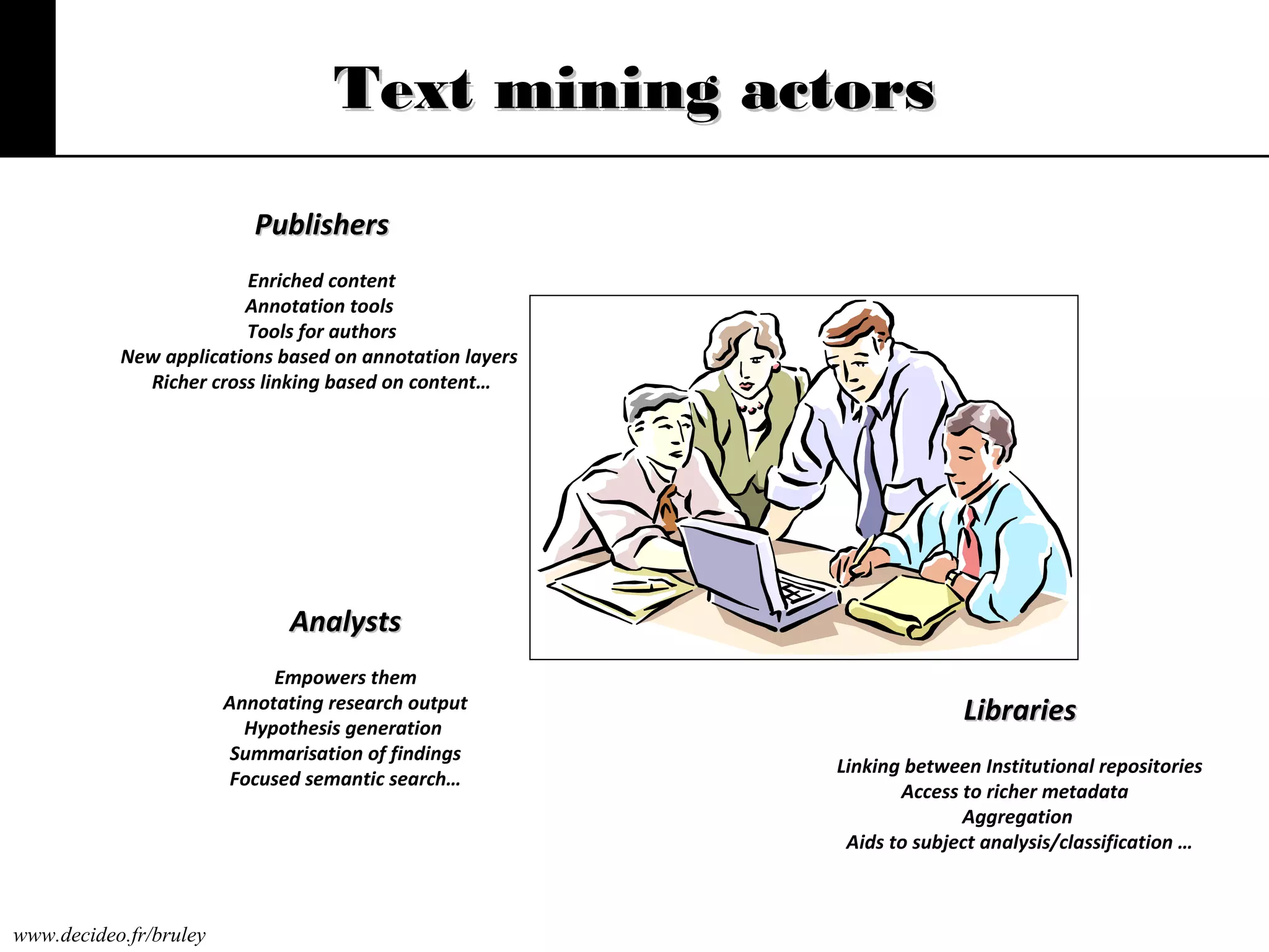Text mining actors
Publishers
Enriched content
Annotation tools
Tools for authors
New applications based on annotation layers
Richer cross linking based on content…

Analysts
Empowers them
Annotating research output
Hypothesis generation
Summarisation of findings
Focused semantic search…

www.decideo.fr/bruley

Libraries
Linking between Institutional repositories
Access to richer metadata
Aggregation
Aids to subject analysis/classification …

 