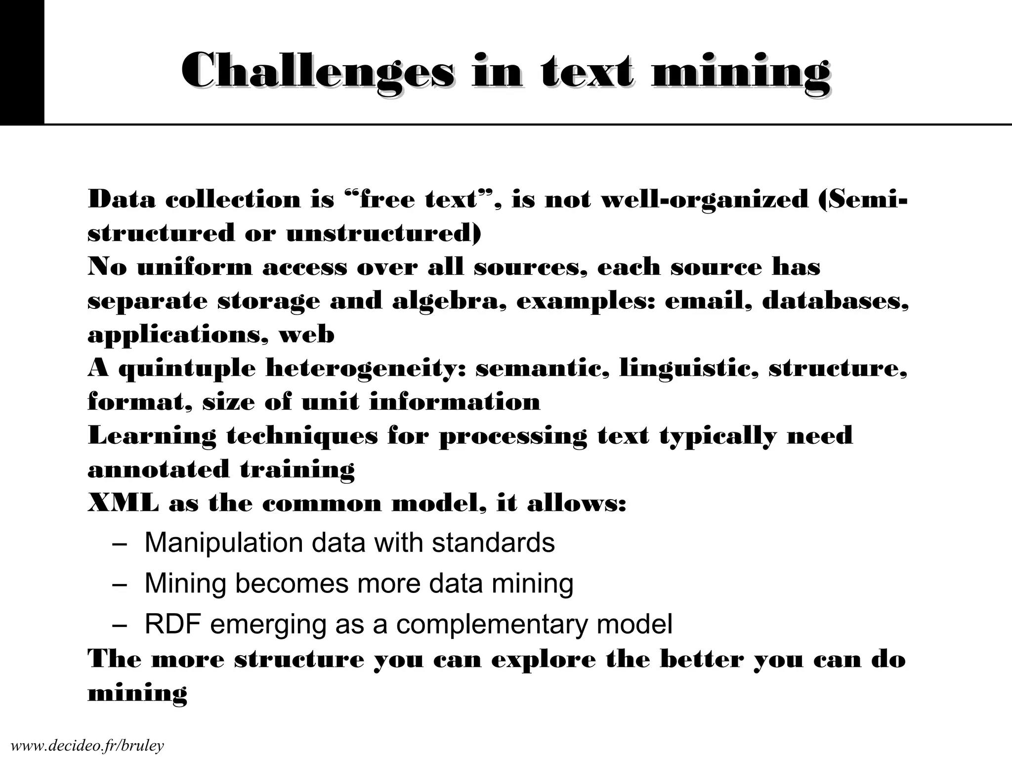 Challenges in text mining
Data collection is “free text”, is not well-organized (Semistructured or unstructured)
No uniform access over all sources, each source has
separate storage and algebra, examples: email, databases,
applications, web
A quintuple heterogeneity: semantic, linguistic, structure,
format, size of unit information
Learning techniques for processing text typically need
annotated training
XML as the common model, it allows:
– Manipulation data with standards
– Mining becomes more data mining
– RDF emerging as a complementary model
The more structure you can explore the better you can do
mining
www.decideo.fr/bruley

 