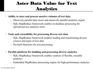 Aster Data Value for Text
Analytics
•

Ability to store and process massive volumes of text data
– Massively parallel data stores and massively parallel analytics engine
– SQL-MapReduce framework enables in-database processing for
specialized text analytics tools

•

Tools and extensibility for processing diverse text data
– SQL-MapReduce framework enables loading and transforming diverse
sources and types of text data
– Pre-built functions for text processing

•

Flexible platform for building and processing diverse analytics
– SQL-MapReduce framework enables creation of flexible, reusable
analytics
– Embedded MapReduce processing engine for high-performance analytics

www.decideo.fr/bruley

 