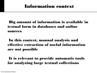 Information context
Big amount of information is available in
textual form in databases and online
sources
In this context, manual analysis and
effective extraction of useful information
are not possible
It is relevant to provide automatic tools
for analyzing large textual collections
www.decideo.fr/bruley

 