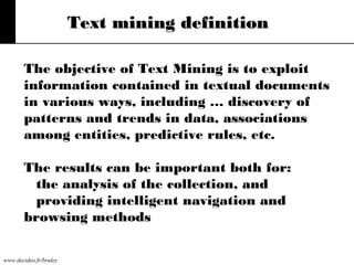 Text mining definition
The objective of Text Mining is to exploit
information contained in textual documents
in various ways, including … discovery of
patterns and trends in data, associations
among entities, predictive rules, etc.
The results can be important both for:
the analysis of the collection, and
providing intelligent navigation and
browsing methods
www.decideo.fr/bruley

 