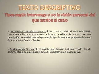 - La Descripción científica o técnica  se produce cuando el autor describe de
una manera fiel y exacta aquello a lo que se refiere. Se procura que esta
descripción no sea distorsionada por ningún tipo de valoración por parte del autor.
Es una descripción muy objetiva.


- La Descripción literaria  es aquella que describe incluyendo todo tipo de
sentimientos o ideas propias del autor. Es una descripción más subjetiva.
 