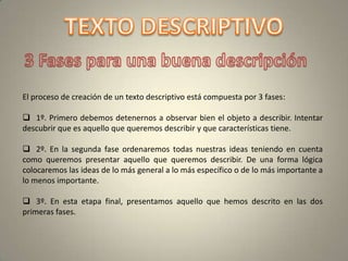 El proceso de creación de un texto descriptivo está compuesta por 3 fases:

 1º. Primero debemos detenernos a observar bien el objeto a describir. Intentar
descubrir que es aquello que queremos describir y que características tiene.

 2º. En la segunda fase ordenaremos todas nuestras ideas teniendo en cuenta
como queremos presentar aquello que queremos describir. De una forma lógica
colocaremos las ideas de lo más general a lo más específico o de lo más importante a
lo menos importante.

 3º. En esta etapa final, presentamos aquello que hemos descrito en las dos
primeras fases.
 