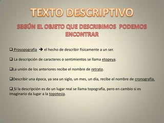  Prosopografía  el hecho de describir físicamente a un ser.

 La descripción de caracteres o sentimientos se llama etopeya.

La unión de los anteriores recibe el nombre de retrato.

Describir una época, ya sea un siglo, un mes, un día, recibe el nombre de cronografía.

 Si la descripción es de un lugar real se llama topografía, pero en cambio si es
imaginario da lugar a la topotesia.
 