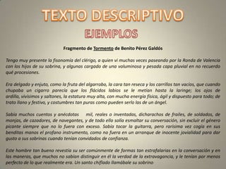 Fragmento de Tormento de Benito Pérez Galdós

Tengo muy presente la fisonomía del clérigo, a quien vi muchas veces paseando por la Ronda de Valencia
con los hijos de su sobrina, y algunas cargado de una voluminosa y pesada capa pluvial en no recuerdo
qué procesiones.

Era delgado y enjuto, como la fruta del algarrobo, la cara tan reseca y los carrillos tan vacíos, que cuando
chupaba un cigarro parecía que los flácidos labios se le metían hasta la laringe; los ojos de
ardilla, vivísimos y saltones, la estatura muy alta, con mucha energía física, ágil y dispuesto para todo; de
trato llano y festivo, y costumbres tan puras como pueden serlo las de un ángel.

Sabía muchos cuentos y anécdotas mil, reales o inventadas, dicharachos de frailes, de soldados, de
monjas, de cazadores, de navegantes, y de todo ello solía esmaltar su conversación, sin excluir el género
picante siempre que no lo fuera con exceso. Sabía tocar la guitarra, pero rarísima vez cogía en sus
benditas manos el profano instrumento, como no fuera en un arranque de inocente jovialidad para dar
gusto a sus sobrinas cuando tenían convidados de confianza.

Este hombre tan bueno revestía su ser comúnmente de formas tan estrafalarias en la conversación y en
las maneras, que muchos no sabían distinguir en él la verdad de la extravagancia, y le tenían por menos
perfecto de lo que realmente era. Un santo chiflado llamábale su sobrino
 