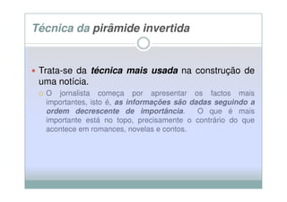 Técnica da pirâmide invertida


 Trata-se da técnica mais usada na construção de
 uma notícia.
  O jornalista começa por apresentar os factos mais
  importantes, isto é, as informações são dadas seguindo a
  ordem decrescente de importância.
                              importância   O que é mais
  importante está no topo, precisamente o contrário do que
  acontece em romances, novelas e contos.
 