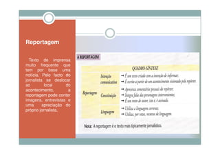 Reportagem


  Texto de imprensa
muito frequente que
tem por base uma
notícia. Pelo facto do
jornalista se deslocar
ao         local     do
acontecimento,        a
reportagem pode conter
imagens, entrevistas e
uma       apreciação do
próprio jornalista.
 