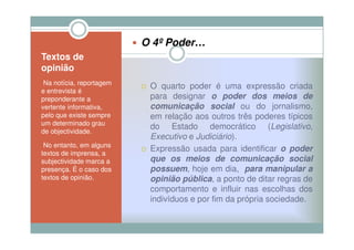 O 4º Poder…
Textos de
opinião
•Na notícia, reportagem
                           O quarto poder é uma expressão criada
e entrevista é
preponderante a            para designar o poder dos meios de
vertente informativa,      comunicação social ou do jornalismo,
pelo que existe sempre     em relação aos outros três poderes típicos
um determinado grau
                           do Estado democrático (Legislativo,
de objectividade.
                           Executivo e Judiciário).
•No entanto, em alguns
textos de imprensa, a
                           Expressão usada para identificar o poder
subjectividade marca a     que os meios de comunicação social
presença. É o caso dos     possuem hoje em dia, para manipular a
                           possuem,
textos de opinião.         opinião pública a ponto de ditar regras de
                                    pública,
                           comportamento e influir nas escolhas dos
                           indivíduos e por fim da própria sociedade.
 