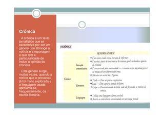 Crónica
  A crónica é um texto
jornalístico que se
caracteriza por ser um
género que abrange a
notícia e a reportagem
e que tem a
particularidade de
incluir a opinião do
cronista.
  Este género surge,
muitas vezes, quando a
notícia que o provocou
já foi muito explorada e
a linguagem usada
aproxima-se,
frequentemente, da
escrita literária.
 