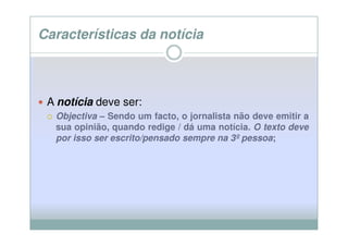 Características da notícia



 A notícia deve ser:
  Objectiva – Sendo um facto, o jornalista não deve emitir a
  sua opinião, quando redige / dá uma notícia. O texto deve
  por isso ser escrito/pensado sempre na 3º pessoa;
                                            pessoa
 