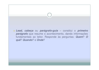 Lead, cabeça ou parágrafo-guia – constitui o primeiro
Lead,
parágrafo que resume o acontecimento, dando informações
fundamentais ao leitor. Responde às perguntas: Quem? O
quê? Quando? e Onde?
 