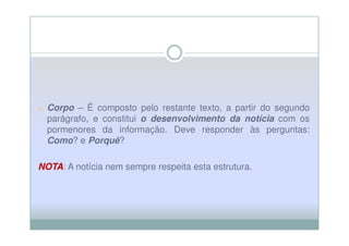 o Corpo – É composto pelo restante texto, a partir do segundo
  parágrafo, e constitui o desenvolvimento da notícia com os
  pormenores da informação. Deve responder às perguntas:
  Como? e Porquê?

NOTA A notícia nem sempre respeita esta estrutura.
NOTA:
 