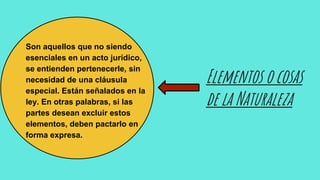 Elementos o cosas
de la Naturaleza
Son aquellos que no siendo
esenciales en un acto jurídico,
se entienden pertenecerle, sin
necesidad de una cláusula
especial. Están señalados en la
ley. En otras palabras, si las
partes desean excluir estos
elementos, deben pactarlo en
forma expresa.
 
