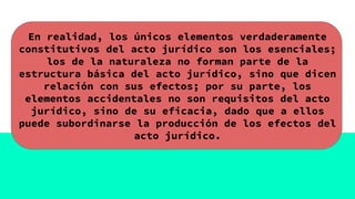 En realidad, los únicos elementos verdaderamente
constitutivos del acto jurídico son los esenciales;
los de la naturaleza no forman parte de la
estructura básica del acto jurídico, sino que dicen
relación con sus efectos; por su parte, los
elementos accidentales no son requisitos del acto
jurídico, sino de su eficacia, dado que a ellos
puede subordinarse la producción de los efectos del
acto jurídico.
 