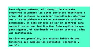 Para algunos autores, el concepto de contrato
comprende solamente los actos jurídicos destinados a
crear obligaciones de carácter transitorio, mientras
que si se establece o crea un estatuto de carácter
permanente, el acto dejaría de ser un contrato para
convertirse en una institución. Esto explicaría que
para algunos, el matrimonio no sea un contrato, sino
una institución.
En términos generales, los autores hablan de dos
funciones que cumplen los contratos: económica y
social.
 