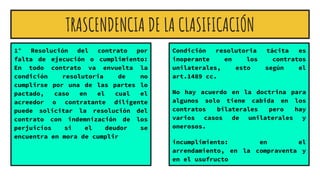 TRASCENDENCIA DE LA CLASIFICACIÓN
1° Resolución del contrato por
falta de ejecución o cumplimiento:
En todo contrato va envuelta la
condición resolutoria de no
cumplirse por una de las partes lo
pactado, caso en el cual el
acreedor o contratante diligente
puede solicitar la resolución del
contrato con indemnización de los
perjuicios si el deudor se
encuentra en mora de cumplir
Condición resolutoria tácita es
inoperante en los contratos
unilaterales, esto según el
art.1489 cc.
No hay acuerdo en la doctrina para
algunos solo tiene cabida en los
contratos bilaterales pero hay
varios casos de unilaterales y
onerosos.
incumplimiento: en el
arrendamiento, en la compraventa y
en el usufructo
 