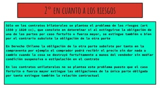 Sólo en los contratos bilaterales se plantea el problema de los riesgos (art
1550 y 1820 cc), que consiste en determinar si al extinguirse la obligación de
una de las partes por caso fortuito o fuerza mayor, se extingue también o bien
por el contrario subsiste la obligación de la otra parte
En Derecho Chileno la obligación de la otra parte subsiste por tanto en la
compraventa por ejemplo el comprador podrá recibir el precio sin dar nada a
cambio cuando la cosa se destruyó fortuitamente a manos del vendedor sin mediar
condición suspensiva o estipulación en el contrato
En los contratos unilaterales no se plantea este problema puesto que el caso
fortuito o fuerza mayor extingue las obligaciones de la única parte obligada
por tanto extingue también la relación contractual
2° en cuanto a los riesgos
 