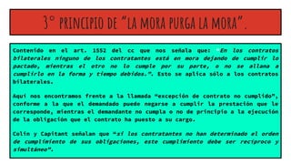 3° principio de “la mora purga la mora”.
Contenido en el art. 1552 del cc que nos señala que: “En los contratos
bilaterales ninguno de los contratantes está en mora dejando de cumplir lo
pactado, mientras el otro no lo cumple por su parte, o no se allana a
cumplirlo en la forma y tiempo debidos.”. Esto se aplica sólo a los contratos
bilaterales.
Aquí nos encontramos frente a la llamada “excepción de contrato no cumplido”,
conforme a la que el demandado puede negarse a cumplir la prestación que le
corresponde, mientras el demandante no cumpla o no de principio a la ejecución
de la obligación que el contrato ha puesto a su cargo.
Colin y Capitant señalan que “si los contratantes no han determinado el orden
de cumplimiento de sus obligaciones, este cumplimiento debe ser recíproco y
simultáneo”.
 