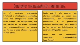 Contratos sinalagmáticos imperfectos.
En el contrato propiamente
bilateral o sinalagmático perfecto,
todas las obligaciones nacen al
mismo tiempo. Las obligaciones, que
han nacido en un mismo instante,
son interdependientes, de manera
que lo que a unas afecta, repercute
en las otras.
Puede ocurrir sin embargo, que
ciertos contratos que nacen como
unilaterales, por circunstancias
posteriores a su generación
originen obligaciones para aquella
de las partes que inicialmente no
contrajo obligación alguna.
Tales son los denominados
“contratos sinalagmáticos
imperfectos”
 