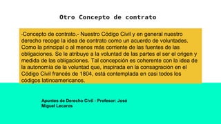 Otro Concepto de contrato
-Concepto de contrato.- Nuestro Código Civil y en general nuestro
derecho recoge la idea de contrato como un acuerdo de voluntades.
Como la principal o al menos más corriente de las fuentes de las
obligaciones. Se le atribuye a la voluntad de las partes el ser el origen y
medida de las obligaciones. Tal concepción es coherente con la idea de
la autonomía de la voluntad que, inspirada en la consagración en el
Código Civil francés de 1804, está contemplada en casi todos los
códigos latinoamericanos.
Apuntes de Derecho Civil - Profesor: José
Miguel Lecaros
 