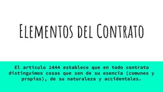 Elementos del Contrato
El artículo 1444 establece que en todo contrato
distinguimos cosas que son de su esencia (comunes y
propias), de su naturaleza y accidentales.
 
