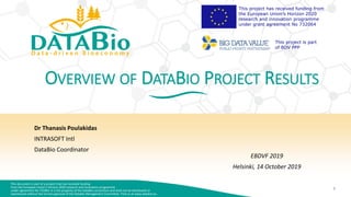 This document is part of a project that has received funding
from the European Union’s Horizon 2020 research and innovation programme
under agreement No 732064. It is the property of the DataBio consortium and shall not be distributed or
reproduced without the formal approval of the DataBio Management Committee. Find us at www.databio.eu.
1
This project has received funding from
the European Union’s Horizon 2020
research and innovation programme
under grant agreement No 732064
This project is part
of BDV PPP
OVERVIEW OF DATABIO PROJECT RESULTS
Dr Thanasis Poulakidas
INTRASOFT Intl
DataBio Coordinator
EBDVF 2019
Helsinki, 14 October 2019
 