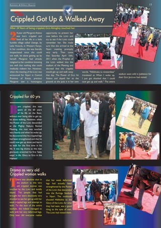 13Repentance & Holiness Magazine
Crippled Got Up & Walked Away
The
After 24Years of being crippled, GOD Almighty touched her.
2
4-year old Margaret Atieno
was born crippled and
lived all her life in a little
humble village called Usenge, by
Lake Victoria, in Western Kenya.
In her condition, she was literally
incapacitated since she could
not walk, let alone getting up by
herself. Margaret had already
resigned to her condition knowing
too well that nothing else could
medically redeem her. However,
when the meeting of the LORD was
announced for Nyeri in Central
Province of Kenya, precious
Margaret saw a humongous
B
orn crippled, this man
spent all the 60 years
of his life on the floor,
without ever being able to get up,
let alone walking. However, when
the Power of the LORD descended
at the Mighty Nakuru Revival
Meeting, this man was touched
very heavily and when he woke up,
he discovered that his crippled legs
had been strengthened and that he
could now get up alone and learnt
to walk for the first time in his
life. It was big drama as this man
gloriously stretched his first ‘baby
steps’ in life. Glory to GOD in the
Highest!
opportunity to present her
case before the LORD and
try to see if the LORD could
remember her. She made
sure that she arrived at the
Nyeri meeting promptly
very early. Then come
that Saturday April 16th,
2011 when the Prophet of
the LORD walked into the
stadium of the Meeting and
decreed that the cripples
would get up and walk away
that day. The Power of GOD hit
Atieno and slayed her to the
ground; as she puts it in her own
words, “Nilishtuka tu ninatembea”
translated as When I woke up,
I just got shocked that I could
now get up and walk.” The entire
Crippled for 60 yrs
T
here was absolute stun in
the stadium as this very
old crippled woman was
touched by the LORD and totally
slayed. The people that had
brought her were absolutely very
shocked to see her get up with her
weak crippled legs and attempt to
walk. To the stun of the entire
stadium, she indeed managed to
walk with her very deformed legs.
Only later did everyone realize
that her weak deformed
legs had actually been
strengthened by the Power
of the LORD that descended
into the Ruringu Stadium
in Nyeri. The multitude
shouted Halleluhia to the
Glory of the LORD, for what
they had seen, was a good
thing to the eyes of men.
The LORD had visited them.
Drama as very old
Crippled woman walks
stadium went wild in Jubilation for
their GOD JEHOVAH had visited.
Crippled Got Up & Walked Away
 