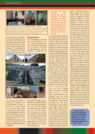 21Repentance & Holiness Magazine
and held up to the sun. However,
the only point of departure from
the practice of old, is the fact that
whereasthebodiesofvictimswould
be thrown down the stairs of that
monster pyramid, today the bodies
are set on fire as burnt offering to
satan. This burning of the victims’
bodies are often done while they
Repentance
It is most disturbing to learn that
this cruel and evil ritual of human
sacrifice did not only involve adult
victims, but also saw children being
sacrificed to satan. It is an event
that pathetically always attracted
multitudes of people from all
30
In the past GOD
overlooked such
ignorance, but now he
commands all people
everywhere to repent.
31
For he has set a day
when he will judge the
world with justice by the
man he has appointed. He
has given proof of this to
everyone by raising him
from the dead.” (Acts
17:30-31).
By every word that proceeded out
of His Mouth, the LORD eventually
led me into the Cholula community
in Mexico. While there, JEHOVAH
decreed the need for the Cholula
community to repent and turn
away from the wickedness that had
pervaded every structure of their
lifestyle. Among the wicked acts that
the people in Cholula had engaged
in, was the heinous practice of raw
witchcraft for purposes of bewitching
and even ruining people’s life
unto death. Witchcraft in Cholula
developed to the extent that every
other household required some
evil spirits in order to sustain their
existential needs. When people
fell sick, witches were consulted
and witchcraft was practised. The
profanity of it all, was well evidenced
in the fact that ultimately witchcraft
failed to not only offer a solution
to their livelihood, but also offer
any improvement to their lifestyle,
whatsoever. As goes the saying,
‘birds of the same feathers flock
together’, so it was in Cholula
when the practise of witchcraft
indeed exacerbated a dispiriting
form of sexual immorality. What
particularly stood out during
that Cholula mission is that the
LORD demanded a total clean-up
of witchcraft from their homes.
Accompanied by my host pastor,
I then began a mighty clean-up
program called, ‘Limpia tu Casa’,
which in Spanish means ‘clean up
your homes’. It is a program that
saw hundreds of households bring
out their witchcraft paraphernalia
and surrender them at one central
location. I then set the concoction
of witchcraft on fire in an event that
should have marked the onset of
a total Cholula clean up, had GOD
gotten a committed partner in
Mexico. Oaxaca state in Mexico
equally suffered the horrendous
wounds of witchcraft and sexual
immorality. Chiappas too wasn’t
left behind in the quest to anchor
witchcraft as a source of man’s
livelihood and protection. And the
list goes on and on. This narrative
of the state of the affair in Mexico,
can only help to emphasize on
the reason as to why a bitter row
developed between that land and
JEHOVAH GOD. While trotting across
the entire Mexico, one phrase
for sure never departed my lips,
‘Repent Mexico, and prepare the
way for the coming of the Messiah.’
While making this pronouncement,
the Spirit of the LORD did not fall
short of perpetually reminding me
to assert to Mexico that a failure
to repent would indeed attract
the wrathful sword of GOD. That
became the prophecy of the
bloodshed that was to come on
Mexico. The tragedy of rejecting
repentance then became Mexico’s
calamity and undoing that the
nations so reproach todate on her
countenance. And the sharp sword
of GOD Almighty indeed butchered
the land of Mexico. Blood has since
then soaked the soil of Mexico
as the majority of people flee to
other nations across the earth. The
situation in Mexico has since then
gotten so bad that the authorities
are in a state of near-defeat. As
were my uttered words in that
meeting at the Puebla gymnasium,
so was it when all hell broke
loose in Mexico. I had earnestly
promised Mexico that when this
prophecy of the sword of GOD
would come to pass, and begin to
butcher the land, then they would
for sure know that the Prophet of
the LORD had walked among them.
And today, Mexico knows it too
well that the Prophet of the LORD,
indeed walked that land.
Cholula
Tunnel
Cholula
Pyramid
today
Cholula
altar
The altar for
Human Sacriﬁce
at the Cholula Pyramid
The altar for
Human Sacriﬁce
at the Cholula Pyramid
Cholula Pyramid
“Look, I come
like a thief! Blessed
is the one who stays
awake and remains
clothed, so as not
to go naked and be
shamefully exposed.”
(Rev 16:15)
still lie on the altar of sacrifice. In as
much as this act is today proscribed
by the authorities in Mexico, it
still exists as a major spiritual
expediency. Across Mexico, there
are other ways in which humans
are still being sacrificed in a ritual to
the devil. Nonetheless, across the
communities that still practice this
despicable ritual of human sacrifice,
the object and driving force in that
society, still remains the fact that
this people must be offered as food
to their gods.
walks of life in the Mexican society.
However, when the fullness of time
came for the LORD GOD Almighty to
prepare the way for the coming of
the Messiah, He began to demand
responsibility over man’s actions.
That is the reason the LORD sent
me to Cholula, in order to proclaim
a massive national repentance from
sins, and especially that of human
sacrifice. It is as though GOD’s
requirements over man’s conduct
took a definitive quantum leap, as
He reproves the land.
PROSTITUTION IN THE HOUSE - VILE IDOLS INSIDE MEXICAN CHURCH;
Mexico at the Height Her Prostitution, This Is How She Worshipped. And By Placing
Such Abominable Statues & Images In The Sanctuary Of The LORD, She Provoked The
UnQuenchable Wrath Of GOD Almighty. How On Earth Can The Church Place Statues!
Some Horizontal & Other Vertical, & Then Call It The Worshipping Of JEHOVAH?
THE SLAB ALTAR FOR HUMAN SACRIFICETHE SLAB ALTAR FOR HUMAN SACRIFICE
 