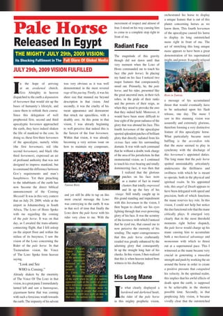 22 Repentance & Holiness Magazine
orchestrated his horse to display
a unique feature that is out of this
planet concerning horses as we
know them. This fourth horseman
of the apocalypse caused his horse
to display its long outstretched
mane right in front of me. The
act of stretching this long unique
mane appears to have been a great
demonstration of his supernatural
might, and power. It equally relayed
a message of his accumulated
thrust that would eventually have
to be unleashed upon his flash
release, one day. The mane I
saw in this stunning vision was
assuredly and extremely glorious,
therefore forming a very distinctive
feature of this apocalyptic horse.
What particularly became most
baffling is the accordion role
that the mane seemed to play in
synchrony with the discharge of
this horsemanʼs appointed duties.
The long mane that the pale horse
spotted unmistakably articulately
underscores the thriftiness and
swiftness with which he is meant
to operate, both in the physical and
spiritual realm. In his appointed
role, this angel of Death appears to
have been delegated with speed and
precision, both of which functions
the mane reserves key role. In this
vision, I could not help but notice
theduofunctionalrolethatthemane
critically plays. It emerged very
clearly that in the most threshold
moments right before dispatch,
the pale horse would charge up his
mane causing him to accumulate
both a mechanical advantage and
momentum with which to thrust
out at a supernatural pace. This I
witnessed as the mane became very
crucial in generating a muscular
strength and push by working the air
around the horse in order to create
a positive pressure that catapulted
his velocity. In the spiritual realm,
this implies that his awful effects of
death upon the earth, is supposed
to be achievable in the shortest
possible time. Secondly, in that
perplexing July vision, it became
vividly clear that the outstretched
I
n the hope of arriving
at an awakened church,
GOD Almighty in heaven
dispatched to the earth a deputation
of horsemen that would stir up the
bases of humanityʼs lifestyle, and
cause them to rethink their course.
Since this delegation of well
prophesied first, second and third
apocalyptic horsemen approached
the earth, they have indeed shaken
the life of mankind to the core. In
doing so, these first three horsemen
of the apocalypse, namely white
(the first horseman), red (the
second horseman), and black (the
third horsemen), expressed an air
of profound authority that was not
designed to impress mankind, but
to command the difference between
GODʼs requirements and manʼs
haughtiness. Yet their preaching
to the inhabitants of the earth has
now become the direct biblical
announcement of the Coming
Messiah! It was in this very context
that on July 29, 2009, while at the
airport in Johannesburg in South
Africa, The LORD of Hosts Spoke
with me regarding the coming
of the pale horse. It was on that
day, as I awaited the trans-atlantic
connecting flight, that I fell asleep
on the airport floor and within the
milieu of its busyness, I saw the
vision of the LORD concerning the
Rider of the pale horse. In that
Tremendous vision, the Voice
of The LORD Spoke from heaven
saying,
“Look and See
WHO is Coming.”
Already shaken by the enormity
of The Voice Of The LORD in that
vision,inagreatpanicIimmediately
turned left and saw a humongous,
gigantuam horse that was coming
with such a ferocious wrath towards
the earth. The impunity of his advent
Pale Horse
Released In Egypt
THE MIGHTY JULY 29th, 2009 VISION:
Its Shocking Fulﬁlment In The
JULY 29th, 2009 VISION FULFILLED
Full Glare Of Global Media
Protests in Egypt,
Tahrir Square.
The Pale Horse
of the apocalypse
was shockingly
released at the
height of these
protests here
in Cairo. The
Riots in Tunisia
Tunisia Riots
was very obvious as it was well
demonstrated in the most revered
rage of his pacing. Firstly, it was his
sheer size that stunned me beyond
description in that vision. And
secondly, it was the cruelty of his
mean appearance and demeanour
that struck me speechless, with a
deathly awe. At this point in that
vision, I was already beginning
to well perceive that indeed this is
the fiercest of the four horsemen.
Within that vision, it was already
becoming a very serious issue on
how to maintain my composure,
and yet still be able to tap on this
most crucial message the LORD
was conveying to the earth. It was
in that nick of time that finally the
LORD drew the pale horse with his
rider very close to me. With the
movement of respect and almost of
fear, I stood on his way causing him
to come to a complete stop right in
front of me.
Radiant Face
The magnitude of this gravity
though did not dawn until that
very moment when the LORD of
Hosts commanded me to touch his
face (the pale horse). In placing
my hand on his face I noticed two
major features that conspicuously
stood out. Primarily, he, the pale
horse, and his rider, presented like
the great ancestral men, in their rich
robes, in the pride of their ranks
and the powers of their reign, as
when they stood to provoke the awe
that they indeed held. Moreover, it
would have been more difficult to
lose sight of the great radiance of the
glory that was abound his face. This
fourth horseman of the apocalypse
sportedsplendentpatchesofbrilliant
glory that directly radiated from his
vicious face onto his surrounding
domain. It was with such command
that he without a doubt, took charge
of the area of his jurisdiction. In that
monumental vision, as I continued
to touch his over-bearing and totally
domineering face, it was then that
I realized that the glorious
patches on his face were
as a matter of fact in round
clusters that totally engrossed
and lit up the fury of his
visage. Still totally caught up in
this grand standing and impediment
with this horseman in the vision, I
then began to clearly see his eyes
lighting through that over-powering
glory of his face. It was the scrutiny
of the keenness with which I noticed
that he eyed me, that caused me to
now perceive the enormity of his
sending. The super courageousness
that this pale horse exuberantly
exuded was greatly enhanced by the
adorning glory that consequently
lit up the straight long hair of his
cheeks. In this vision, I then realized
that this is when heaven indeed bore
witness to his discharge.
His Long Mane
I
n what clearly displayed a
hardened and darkened heart,
the rider of the pale horse
in this mighty prophetic vision,
Pale Horseman stunned the nations
of the earth when he, all of a sudden,
appeared right at the centre of global
news television cameras. This appears
to have been a deliberate move by
JEHOVAH GOD to ensure that everyone
across the earth lays sight on him. In
that way, the nations will be aware
 