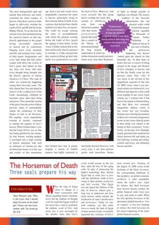 24 Repentance & Holiness Magazine
Prudence has it
that the presentation
of these two extremely
antagonistic events in one vision,
directly points to their being very
related in the timing of their
occurrence.
The most distinguished sight and
melody then followed, and totally
consumed the entire expanse of
heaven, when those raptured saints
began to effervently worship the
Lamb of GOD and HE that Sat on the
Mighty Throne. To say the least, the
amount of joy that animated among
the raptured church on that day,
directly apportioned to the gospel
having successfully achieved
its desired end by victoriously
bringing down every mountain
and hill, and exalting every valley
of their hearts. Imaginations and
every high thing that had earlier
exalted itself above the wisdom of
GODʼs grace, had indeed on that
day been cast down with their
every thought being brought into
the directly captivity of solemn
obedience to Christ. This state of
affair was extensively happening
among these heavenly saints. The
holy church that I was privileged to
observe at the wedding feast of the
Lamb, astoundingly exhibited an
enormous glory upon their being
and gowns. This caused the reading
of the glory from the gowns of these
precious saints, to unmistakably
radiate the exuberance of holy
flashes of light in all directions.
Put together, sweet unparalleled
worship of melody, continued
to saturate the expanse of GODʼs
heaven. When I looked there, I saw
that the Lamb of GOD was on that
day being glorified by the minute.
As that historic worship peaked,
it developed into a high worship
of historic adoration, with such
an ambience of extreme joy that
throbbed their hearts, in a true sign
and wonder of this momentous
age. Such a sign and wonder of joy
unspeakable, consumed the saints
in heaven, particularly owing to
their eminent defeat of death. It was
a process that had just been shortly
realized over their lives, at rapture.
One could not escape noticing
the sense of accomplishment
with which this glorious worship
before the Lamb of GOD, healed
the sighing of their hearts. In this
vision, I further realized that as this
beloved heavenly church continued
to worship, it vividly emerged that
they endeared lifting up their holy
hands, in a synchronized crescendo
that befitted their feat. It greatly
bespoke a unison of faithful
purpose that highly registered in
the heart of GOD. Moreover, with
every occasion that this group
had to worship the Lamb, they
seemed to effortlessly
sway from one
directiontoanother,
with their hearts
p e r m a n e n t l y
gluedtotheLamb
that is seated on
the Throne. It
presentedasthough
the long awaited
dispensation at which no
further distraction would steal their
hearts away from their Redeemer,
had finally dawned. However, with
every sway, I saw their glorious
gowns emit marvellous flashes
of light, as though myriads of
lightning was abound. The nearest
synthesis of this heavenly
phenomenon into our
physical realm could
bejusttothemeagre
fraction equitable
to thousands of
camera flashes
splashing in
tandem at one go. It
was such a blinding
and glamourous
happening that heaven
beheld upon the church on that
honorable day. In their heart of
hearts, the true revelation of being
created in the image and likeness
of GOD Almighty in heaven, had
on that day finally come for this
precious saints (Gen 1:26). It
was hence at the tail-end of this
magnificent segment of that July
29, 2009 vision, when I got awe-
struck at how two distinctively very
different and opposite events could
occur together in one vision. Upon
waking up, I realized that I had
been at the airport in Johannesburg,
and that these two extremely
antagonistic endtime events in
one vision, was very revealing.
Prudence has it that the presentation
of these two extremely antagonistic
events in one vision, directly points
to their being very related in the
timing of their occurrence. Verily,
Verily, on that day, GOD Almighty
clearly presented unto mankind the
choice between life and death, joy
and suffering, worship and yelling,
comfort and terror, and ultimately
heaven and hell.
The Horseman of Death
Three seals prepare his way
W
hen the king of Egypt
chose to engage in a
bitter contestation with
Moses regarding Israelʼs freedom,
never did the slightest of thought
wink his mind that Egypt would in
her sunset days, come to symbolize
the endtime wrath of GOD. And
never was it ever envisaged of,
the horrific form that GODʼs
wrath would assume in the last
days, upon the face of this aging
earth. In spite of possessing the
highest technology then, ancient
Egypt had to come face to face
with the full-blown wrath of GOD
owing to their profane secularism
and idol worship. That Egypt
was not spared the fullness of the
fury of JEHOVAH, indeed goes a
long way to underscore just how
much heaven cannot tolerate the
heathenism of manʼs heedlessness
and lawlessness. Today we can,
with certainty, say that when
JEHOVAH struck the land of Egypt
in those ancient of days, it certainly
registered the catalogue of GODʼs
most revered fury. Courtesy of
the August 19, 2008 vision of the
discharge of the black horseman,
the corresponding fulfilment of
that prophecy on global economic
meltdown, is what remarkably
shook the earthʼs core. Upon
his release, this third horseman
from heaven literary crashed the
global financial order from west
to east, and north to south. When
the first spiritual horseman of the
apocalypse prided himself as ʻbent
on conquestʼ, it was very stunning
to witness this third horseman do
the actual conquering of the entire
global financial systems.
Introduction
2
And Pharaoh said, Who
is the LORD, that I should
obey his voice to let Israel
go? I know not the LORD,
neither will I let Israel go
(Ex 5:2)
 