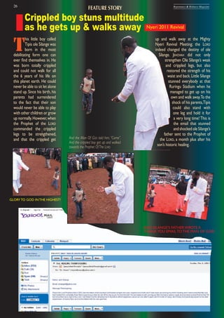 26 Repentance & Holiness Magazine
And the Man Of GOD told him, “Come”.
And the crippled boy got up and walked
towards the Prophet OfThe LORD
Crippled boy stuns multitude
as he gets up & walks away Nyeri 2011 Revival
T
his little boy called
Tipis ole Silange was
born in the most
debilitating form one can
ever ﬁnd themselves in. He
was born totally crippled
and could not walk for all
the 6 years of his life on
this planet earth. He could
never be able to sit let alone
stand up. Since his birth, his
parents had surrendered
to the fact that their son
would never be able to play
with other children or grow
up normally.However,when
the Prophet of the LORD
commanded the crippled
legs to be strengthened,
and that the crippled get
up and walk away at the Mighty
Nyeri Revival Meeting; the LORD
indeed changed the destiny of ole
Silange. JEHOVAH did not only
strengthen Ole Silange’s weak
and crippled legs, but also
restored the strength of his
waist and back.Little Silange
stunned everybody at that
Ruringu Stadium when he
managed to get up on his
own and walk away.To the
shock of his parents,Tipis
could also stand with
one leg and hold it for
a very long time! This is
the email that stunned
andshockedoleSilange’s
father sent to the Prophet of
the LORD, a month plus after his
son’s historic healing.
GLORY TO GOD IN THE HIGHEST!
FEATURE STORY
AND SILANGE’S FATHER WROTE A
THANKYOU EMAIL TO THE MAN OF GOD
 