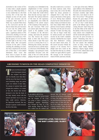 35Repentance & Holiness Magazine
disobedient to the wisdom of GOD
to make ready a people prepared
for the LORD. More than before, it
is now evident that it is the fresh
morning Dew of this hour that
mitigates on the evil and cruelty
of the pale horseman and his
companion. There would be no
better way to preach Christ Jesus
as the resurrection and the life,
than to release this pale horseman
of DEATH into the earthly realm.
The LORD Jesus himself spent
quite a significant portion of His
ministration dwelling on hell and
punishment for heedlessness. Now
that the agency of DEATH has been
revealed right in the face of the
human realm, then inescapably
everyone on the earth is keenly
watching the unfolding of events.
For those enlightened by the fresh
Dew of this hour, a vision indeed
illuminates those rooms that
Jesus went to prepare for them
as the realistic alternative to these
marauding HADES. Embedded in the
enlightenment of these anointed
holy elect, is the grand gathering
in the clouds that would deliver
them into the marriage supper of
the Lamb. The righteous believers
of this hour do still experience
joy unspeakable, even within the
backdrop of the current tempest
of the trampling of the nations by
the pale horseman. With awed
yet exultant spirit, these holy elect
search in the prophetic scrolls
of revelation on the Messiahʼs
coming, and locate the promised
SEED that bruised the serpents
head, as their only Peace-Giver
whose advent is nigh! This angel
of DEATH is echoing that if HELL is
following him closeby, then there
must also be heaven, and the choice
is in the heart of the beholder. The
Almightyʼs rapt portrayals of this
malevolent horseman were His
study of the evil world and that
judging with equity for the meek of
the earth, would serve a covertness
for those righteous saints. From
time to time, this is how the Holy
Spirit has always promised to
safeguard GODʼs elect from the
tempest and shadow of this agency
of DEATH. Having been rendered
desolate by the world, the hearts of
todayʼs lonely meek believers must
have been indeed filled with the
glorious vision of rapture, and hope
when they saw this pale horseman
released. To them one thing rang
out, that no longer would they
be termed forsaken nor declared
desolate by the worldʼs standards
anymore. And that this was a signal
that their Redeemerʼs coming
has now drawn much closer. As
this fourth horseman beheld the
impunity of his mission, GODʼs
delight must have rested on the
fact that from that day on, nobody
would ever again afford to ignore
His message on the momentous
return of Christ, and more critically
so, the signs of the times. Millions
upon millions of the inhabitants of
the earth, who witnessed this fourth
horseman crystalize right within
their news, were drawn to ask of
him “who art thou?” This question
became the great object of their
hope, especially that every answer
to who art thou? would directly
point at the biblical signs of the
coming Messiah. Upon being led
to the holy bible on the matter of
the identity of this horseman, then
many nations were compelled to
ask the second order question, “Art
thou then the ghost horseman of
death?” Emanating from this, a
global discourse on Christʼs return,
has now ensued. The unfolding
events in Libya, Yemen, Syria,
Tunisia, Saudi Arabia, Bahrain,
Morocco, Algeria, Egypt, Jordan,
Cote Dʼivoire, indeed attest to the
pale horsemanʼs squelch.
GRUESOME TUMOUR ON THE HEAD COMPLETELY DISSOLVES
on her head. This is one of the signs
and wonders of our time!
T
hispreciousbabydeveloped
a most humongous tumour
that weighed very heavy
and was literally more than three-
fold the size of her head. It was the
most disturbing image any parent
could ever behold of their baby.
No amount of medical help could
mitigate this condition. As a matter
of fact, the doctors had already
declared to her that the brain of
the baby already mixed with the
tumour and there was no way the
baby could survive. Likewise,
the Specialists declared, that any
attempt to operate would terminate
the life of the baby.
KAKAMEGA REVIVAL:
However, when the parents heard
that the Prophet of the LORD
was going to hold a meeting in
Bukhungu stadium, Kakamega,
they brought the baby in a last
ditch attempt. When the Man of
GOD walked into the stadium and
decreed that all tumours would
dissolve by the Power of the Blood
of Jesus, this babyʼs tumour burst
out and dissolved leaving an empty
useless mass of flesh and skin. A
lot of very stinky pus oozed out in
a bizarre scenario. Today, the baby
is healthy and that skin is no more
5-MONTHS LATER, THIS IS WHAT
THE BABY LOOKS LIKE. GLORY!
 