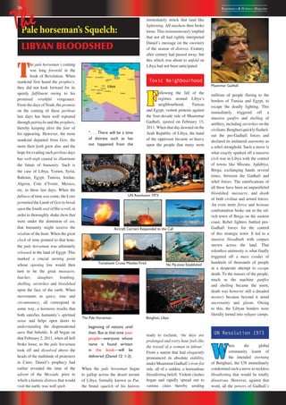 36 Repentance & Holiness Magazine
Muammar Gadhafi
T
he pale horsemanʼs coming
was long foretold in the
book of Revelation. When
mankind first heard the prophecy,
they did not look forward for its
speedy fulfilment owing to his
promised wrathful vengeance.
From the days of Noah, the promise
on the coming of these perilous
last days has been well repeated
through patriachs and the prophets,
thereby keeping alive the fear of
his appearing. However, the more
mankind departed from GOD, the
more their faith grew dim, and the
hope for evading such perilous days
has well-nigh ceased to illuminate
the future of humanity. Such is
the case of Libya, Yemen, Syria,
Bahrain, Egypt, Tunisia, Jordan,
Algeria, Cote dʼIvoire, Mexico,
etc, in these last days. When the
fullness of time was come, the LORD
permitted the Lamb of GOD to break
open the fourth seal of His scroll, in
order to thoroughly shake them that
were under the dominion of sin,
that humanity might receive the
wisdom of the hour. When the great
clock of time pointed to that hour,
the pale horseman was ultimately
released in the land of Egypt. This
marked a crucial turning point
whose opening line would then
turn to be the great massacre,
butcher, slaughter, bombing,
shelling, airstrikes and bloodshed
upon the face of the earth. When
movements in space, time and
circumstance, all correspond in
some way, a harmony results that
both satisfies humanityʼs spiritual
sense and helps open doors to
understanding the dispensational
aura that beholds. It all began on
that February 2, 2011, when all hell
broke loose, as the pale horseman
took off and dissolved above the
heads of the multitude of protesters
in Cairo. Danielʼs prophecy had
earlier revealed the time of the
advent of the Messiah, prior to
which a historic distress that would
visit the earth, was well spelt.
immediately struck that land like
lightening. All mayhem then broke
loose. This instantaneously implied
that not all had rightly interpreted
Danielʼs message on the enormity
of the season of distress. Century
after century had passed away, but
this which was about to unfold on
Libya had not been anticipated.
Toxic Neighbourhood
F
ollowing the fall of the
regimes around Libyaʼs
neighbourhood, Tunisia
and Egypt, violent protests against
the four-decade rule of Muammar
Gadhafi, ignited on February 15,
2011. When that day dawned on the
Arab Republic of Libya, the hand
of the oppressor became so heavy
upon the people that many were
ready to exclaim, ʻthe days are
prolonged and every hour feels like
the travail of a woman in labour.ʼ
From a nation that had eloquently
pronounced its absolute stability,
underMuammarGadhafiʼsiron-fist
rule, all of a sudden, a horrendous
bloodletting befell. Violent clashes
began and rapidly spread out to
various cities thereby sending
millions of people fleeing to the
borders of Tunisia and Egypt, to
escape the deadly fighting. This
immediately triggered off a
massive gunfire and shelling of
artillery, including airstrikes on the
civilians.Benghaziquicklyflashed-
out the pro-Gadhafi forces and
declared its unilateral autonomy as
a rebel stronghold. Such a move is
what exactly sparked off a massive
civil war in Libya with the control
of towns like Misrata, Ajdabiya,
Brega, exchanging hands several
times, between the Gadhafi and
rebel forces. The ramifications of
all these have been an unparalleled
bloodshed, massacre, and death
of both civilian and armed forces.
An even more fierce and heinous
confrontation broke out in the oil-
rich town of Brega on the eastern
coast. Rebel fighters battled pro-
Gadhafi forces for the control
of this strategic town. It led to a
massive bloodbath with corpses
strewn across the land. That
relentless animosity is what finally
triggered off a mass exodus of
hundreds of thousands of people
in a desperate attempt to escape
death. To the masses of the people,
much as the machine gunfire
and shelling became the norm,
death was however still a dreaded
mystery because beyond it stood
uncertainty and gloom. Owing
to this, the Libyan borders were
literally turned into refugee camps.
UN Resolution 1973
W
hen the global
community learnt of
the intended storming
of Benghazi, the UN immediately
condemned such a move as reckless
bloodletting that would be totally
disastrous. However, against that
word, all the powers of Gadhafiʼs
Pale horseman’s Squelch:
LIBYAN BLOODSHED
The
“. . . There will be a time
of distress such as has
not happened from the
beginning of nations until
then. But at that time your
people—everyone whose
name is found written
in the book—will be
delivered (Daniel 12: 1-3).
When the pale horseman began
to gallop across the desert terrain
of Libya, formally known as Put,
the brutal squelch of his hooves
The Pale Horseman.
UN Resolution 1973
Benghazi, Libya.
Tomahawk Cruise Missiles Fired
Aircraft Carriers Responded to the Call
No Fly-zone Established
 