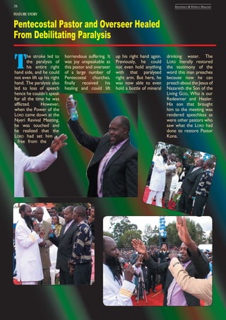 38 Repentance & Holiness Magazine
FEATURE STORY
Pentecostal Pastor and Overseer Healed
From Debilitating Paralysis
T
he stroke led to
the paralysis of
his entire right
hand side, and he could
not even lift up his right
hand. The paralysis also
led to loss of speech
hence he couldn’t speak
for all the time he was
afflicted. However,
when the Power of the
LORD came down at the
Nyeri Revival Meeting,
he was touched and
he realized that the
LORD had set him
free from the
horrendous suffering. It
was joy unspeakable as
this pastor and overseer
of a large number of
Pentecostal churches,
finally received his
healing and could lift
up his right hand again.
Previously, he could
not even hold anything
with that paralysed
right arm. But here, he
was now able to even
hold a bottle of mineral
drinking water. The
LORD literally restored
the testimony of the
word this man preaches
because now he can
preach about the Jesus of
Nazareth the Son of the
Living GOD, Who is our
Redeemer and Healer.
His son that brought
him to the meeting was
rendered speechless as
were other pastors who
saw what the LORD had
done to restore Pastor
Kona.
 