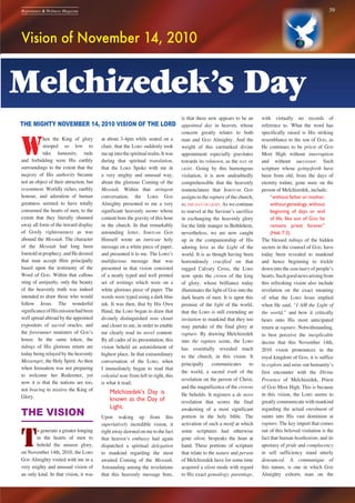 39Repentance & Holiness Magazine
Vision of November 14, 2010
THE MIGHTY NOVEMBER 14, 2010 VISION OF THE LORD
W
hen the King of glory
stooped so low to
take humanity, rude
and forbidding were His earthly
surroundings to the extent that the
majesty of His authority became
not an object of their attraction, but
resentment. Worldly riches, earthly
honour, and adoration of human
greatness seemed to have totally
consumed the hearts of men, to the
extent that they literally shunned
away all form of the inward display
of GODly righteousness as was
abound the Messiah. The character
of the Messiah had long been
foretoldinprophecy,andHedesired
that man accept Him principally
based upon the testimony of the
Word of GOD. Within that callous
sting of antipathy, only the beauty
of the heavenly truth was indeed
intended to draw those who would
follow Jesus. The wonderful
significanceofHismissionhadbeen
well spread abroad by the appointed
expositors of sacred oracles, and
the forerunner ministers of GODʼs
house. In the same token, the
tidings of His glorious return are
today being relayed by the heavenly
Messenger, the Holy Spirit. As then
when Jerusalem was not preparing
to welcome her Redeemer, yet
now it is that the nations are too,
not bracing to receive the King of
Glory.
THE VISION
T
o generate a greater longing
in the hearts of men to
behold the unseen glory,
on November 14th, 2010, the LORD
GOD Almighty visited with me in a
very mighty and unusual vision of
an only kind. In that vision, it was
at about 3-4pm while seated on a
chair, that the LORD suddenly took
meupintothespiritualrealm.Itwas
during that spiritual translation,
that the LORD Spoke with me in
a very mighty and unusual way,
about the glorious Coming of the
Messiah. Within that stringent
conversation, the LORD GOD
Almighty presented to me a very
significant heavenly memo whose
content bore the gravity of this hour
in the church. In that remarkably
astounding letter, JEHOVAH GOD
Himself wrote an intricate holy
message on a white piece of paper,
and presented it to me. The LORDʼS
multifarious message that was
presented in that vision consisted
of a neatly typed and well printed
set of writings which were on a
white glorious piece of paper. The
words were typed using a dark blue
ink. It was then, that by His Own
Hand, the LORD began to draw that
divinely distinguished note closer
and closer to me, in order to enable
me clearly read its novel content.
By all cadre of its presentation, this
vision beheld an astonishment of
highest place. In that extraordinary
conversation of the LORD, when
I immediately began to read that
celestial note from left to right, this
is what it read;
Melchizedek’s Day is
known as the Day of
Light.
Upon waking up from this
superlatively incredible vision, it
right away dawned on me to the fact
that heavenʼs embassy had again
dispatched a spiritual delegation
to mankind regarding the most
awaited Coming of the Messiah.
Astounding among the revelations
that this heavenly message bore,
is that there now appears to be an
appointed day in heaven, whose
concern greatly relates to both
man and GOD Almighty. And the
weight of this earmarked divine
appointment especially gravitates
towards its reknown, as the DAY OF
LIGHT. Going by this humongous
visitation, it is now undoubtedly
comprehensible that the heavenly
nomenclature that JEHOVAH GOD
assigns to the rapture of the church,
is; THE DAY OF LIGHT. As we continue
to marvel at the Saviourʼs sacrifice
in exchanging the heavenly glory
for the little manger in Bethlehem,
nevertheless, we are now caught
up in the companionship of His
adoring love as the Light of the
world. It is as though having been
horrendously crucified on that
rugged Calvary Cross, the LORD
now spots the crown of the king
of glory, whose brilliance today
illuminates the light of GOD into the
dark hearts of men. It is upon this
premise of the light of the world,
that the LORD is still extending an
invitation to mankind that they too
may partake of the final glory at
rapture. By drawing Melchizedek
into the rapture scene, the LORD
has essentially revealed much
to the church, in this vision. It
principally communicates to
the world, a sacred truth of the
revelation on the person of Christ,
and the magnificence of the crowns
He beholds. It registers a de novo
revelation that scores the final
awakening of a most significant
portion in the holy bible. The
activation of such a motif at which
some scriptures had otherwise
gone silent, bespeaks the hour at
hand. These portions of scripture
that relate to the nature and person
of Melchizedek have for some time
acquired a silent mode with regard
to His exact genealogy, parentage,
with virtually no records of
reference to. What the word has
specifically raised is His striking
resemblance to the son of GOD, as
He continues to be priest of GOD
Most High without interruption
and without successor. Such
scripture whose goingsforth have
been from old; from the days of
eternity todate, gone mute on the
person of Melchizedek, include;
“without father or mother,
withoutgenealogy,without
beginning of days or end
of life, like son of GOD he
remains priest forever”
(Heb 7:3).
The blessed tidings of the hidden
secrets in the counsel of GOD, have
today been revealed to mankind
and hence beginning to trickle
down into the sanctuary of peopleʼs
hearts.Suchgoodnewsarisingfrom
this refreshing vision also include
revelation on the exact meaning
of what the LORD Jesus implied
when He said, “I AM the Light of
the world,” and how it critically
bears onto His most anticipated
return at rapture. Notwithstanding,
to best perceive the inexplicable
decree that this November 14th,
2010 vision pronounces in the
royal kingdom of GOD, it is suffice
to explore and mine out humanityʼs
first encounter with the Divine
Presence of Melchizedek, Priest
of GOD Most High. This is because
in this vision, the LORD seems to
greatly communicate with mankind
regarding the actual enrolment of
saints into His vast dominion at
rapture. The key import that comes
out of this beloved visitation is the
fact that human heathenism, and its
apostasy of pride and complacency
in self sufficiency stand utterly
denounced. A communique of
this nature, is one in which GOD
Almighty exhorts man on the
Melchizedek’s Day
 