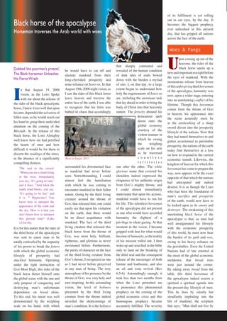 46 Repentance & Holiness Magazine
Dubbed‘the poorman’s protest’,
The Black horseman Unleashes
His FierceWrath
Black horse of the apocalypse
Horseman traverses the Arab world with woes
of its fulfilment is yet rolling
out in our eyes, by the day. It
becomes the biggest prophecy
ever unleashed in this present
day, that has gripped all nations
across the face of the earth.
Woes & Pangs
U
pon coming up out of the
heavens, the rider of the
black horse opens up a
newandimportanterarightbefore
the eyes of mankind. With the
momentous release from heaven
ofthisunforgivingthirdhorseman
of the apocalypse, humanity was
now, upon a wider stage, entering
into an unrelenting conflict of his
lifetime. Though this horseman
comes from the throne of GOD
in heaven, his appearance into
the scene assuredly must be
as the unsheathing of a sharp
sword driven into the prosperity
lifestyle of the nations. Now that
they had tuned themselves to and
gotten accustomed to perishable
prosperity, the nations of the earth
today find themselves at a loss
on how to respond to the current
economic tumult. Likewise, the
kingdom of heaven for which this
horseman has come to prepare the
way, now appears to be the exact
opposite of that which the nations
had anticipated and indeed
desired. It is as though the LORD
who had been the foundation of
manʼs sacrifice and prosperity
of the earth, would now have to
be looked upon as its enemy and
destroyer. The awakening of this
unrelenting black horse of the
apocalypse is that, as man had
well amalgamated his lifestyle
with the economic prosperity
of this world, he must now bear
the burden of its guilt and woe,
owing to his heavy reliance on
the perishables. Even the United
Nations had of late retorted at
the onset of the global economic
meltdown, that bread riots
were just around the corner.
By taking away bread from the
table, this third horseman of
the apocalypse indeed asserts a
spiritual a spiritual agenda into
the present-day lifestyle of men.
This he does by silently but
steadfastly imploding into the
life of mankind, the scripture
that says; “Man shall not live by
that sharply contrasted and
revealed of the human condition
of dark tales of souls bowed
down with the burden a myriad
of sins. I, on that day, to a large
extent began to understand how
holy the requirements of JEHOVAH
are, including the enormous task
that lay ahead in order to bring the
body of Christ into that heavenly
stature. The ferocity abound his
demeanour spelt
doom onto the
global economy
courtesy of the
violent manner in
which he swung
the weighing
scale on his arm
as he traversed
c o u n t l e s s
t e r r i t o r i e s
one after the other. The white
glorious mane that covered his
shoulders indeed expressed the
eloquence of his authentic origin
from GODʼs mighty throne, and
I could almost immediately
understand that upon his actions,
mankind would have to run for
his life. This relentless horseman
of the apocalypse did not present
as one who would have accorded
humanity the slightest of a
privilege to silent gazing. At that
moment in the vision, I became
gripped with fear for what would
become of humanity, as the reality
of his mission rolled out. I then
woke up and searched in the bible
only to land on the breaking of
the third seal and the consequent
release of the messenger of both
famine and loathsome, and also
an oil and wine revival (Rev
6:5-6). Astoundingly enough, it
took less than two months from
when the LORD permitted me
to pronounce this phenomenal
prophecy on the coming of the
global economic crisis and this
humongous prophecy became
accurately fulfilled. The severity
he would have to cut off and
alienate mankind from their
long-cherished prosperity and
none-reliance on JEHOVAH. In that
August 19th, 2008 night vision, as
I saw the rider of this black horse
leave heaven and traverse the
entire face of the earth, I was able
to recognize that his form was
bathed in chaos that accordingly
surrounded his downturned face
as mankind had never before
seen. Notwithstanding, I could
almost feel the humiliation
with which he was coming to
encounter mankind in their fallen
nature. Going by the third living
creature around the throne of
GOD, that released him, one could
easily see that upon his visitation
on the earth, that there would
be no direct acquittance with
mankind. The face of the third
living creature that released this
black horse from the throne of
GOD, was most holy, brilliant,
righteous, and glorious as never
envisioned before. Furthermore,
the purity of character on the face
of the third living creature from
GODʼs throne, I recognized as one
as I had never before perceived
in any man of being. The very
atmosphere of his presence by the
throne of GOD, was very holy and
awe-inspiring. In this astounding
vision, the level of holiness
presented by the third living
creature from the throne indeed
unveiled the shortcomings of
manʼs condition. It is the holiness
Riots in Egypt, 2011
I
n that August 19, 2008
vision, as the LORD Spoke
with me about the release of
the rider of the black apocalyptic
horse, I knew it too well that upon
his arm, depended the salvation of
fallen man, as he would reach out
his hand to grasp their undivided
attention on the coming of the
Messiah. At the release of this
black horse, the LORD Almighty
well knew how sin had petrified
the hearts of men and how
difficult it would be for them to
discern the readings of the times,
in the absence of a significantly
compelling distress.
54
He said to the crowd:
“When you see a cloud rising
in the west, immediately
you say, ʻItʼs going to rain,ʼ
and it does. 55
And when the
south wind blows, you say,
ʻItʼs going to be hot,ʼ and
it is. 56
Hypocrites! You
know how to interpret the
appearance of the earth and
the sky. How is it that you
donʼt know how to interpret
this present time? (Luke
12:54-56).
It is for this matter that the rider of
the third horse of the apocalypse
was sent to cause man to be
totally enthralled by the impunity
of his power to break the fetters
with which the global economic
lifestyle of prosperity had
shackled humanity. Operating
under the tight instruction of
GOD Most High, this rider of the
black horse thrust himself onto
the global scene with the one and
only purpose of conquering and
destroying manʼs unfortunate
dependence on bread alone.
To this end, his intent was well
demonstrated by the weighing
scale on his hand, with which
 