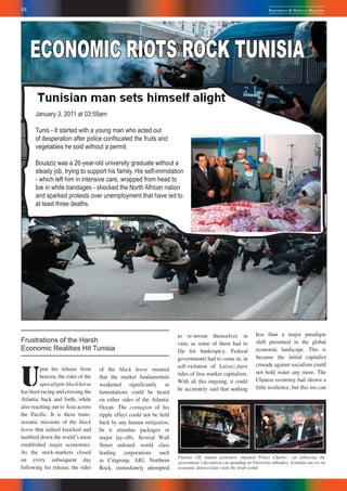 48 Repentance & Holiness Magazine
January 3, 2011 at 03:59am
Tunis - It started with a young man who acted out
of desperation after police conﬁscated the fruits and
vegetables he sold without a permit.
Bouaziz was a 26-year-old university graduate without a
steady job, trying to support his family. His self-immolation
- which left him in intensive care, wrapped from head to
toe in white bandages - shocked the North African nation
and sparked protests over unemployment that have led to
at least three deaths.
ECONOMIC RIOTS ROCK TUNISIA
Furious UK student protesters smashed Prince Charlesʼ car following the
governmentʼs decision to cut spending on University subsidies. A similar out cry on
economic distress later visits the Arab world.
U
pon his release from
heaven, the rider of the
apocalypticblackhorse
has been racing and crossing the
Atlantic back and forth, while
also reaching out to Asia across
the Pacific. It is these trans-
oceanic missions of the black
horse that indeed knocked and
tumbled down the worldʼs most
established major economies.
As the stock-markets closed
on every subsequent day
following his release, the rider
Frustrations of the Harsh
Economic Realities Hit Tunisia
of the black horse ensured
that the market fundamentals
weakened significantly as
lamentations could be heard
on either sides of the Atlantic
Ocean. The contagion of his
ripple effect could not be held
back by any human mitigation,
be it stimulus packages or
major lay-offs. Several Wall
Street enlisted world class
leading corporations such
as Citigroup, AIG, Northern
Rock, immediately attempted
to re-invent themselves in
vain, as some of them had to
file for bankruptcy. Federal
governments had to come in, in
self-violation of Laissez-faire
rules of free market capitalism.
With all this ongoing, it could
be accurately said that nothing
less than a major paradigm
shift presented in the global
economic landscape. This is
because the initial capitalist
crusade against socialism could
not hold water any more. The
Chinese economy had shown a
little resilience, but this too can
 