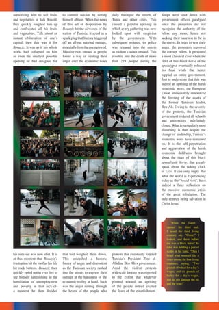 authorizing him to sell fruits
and vegetables in Sidi Bouzid,
they quickly roughed him up
and confiscated all his fruits
and vegetables. Talk about an
instant obliteration of oneʼs
capital, then this was it for
Bouaziz. It was as if his whole
world had collapsed on him
as even the smallest possible
opening he had designed for
his survival was now shut. It is
at this moment that Bouazizʼs
frustration hit the roof as his life
hit rock bottom. Bouaziz then
quickly opted not to ever live to
see himself languishing in the
humiliation of unemployment
and poverty in that nick-of-
a moment he then decided
to commit suicide by setting
himself ablaze. When the news
of this act of desperation by
Bouaziz hit the airwaves of the
nation of Tunisia, it acted as a
spark plug that literary triggered
off an all-out national outrage,
especiallyfromtheunemployed.
Massive riots ensued as people
found a way of venting their
anger over the economic woes
that had weighed them down.
This unleashed a historic
frenzy of anger and discontent
as the Tunisian society rushed
into the streets to express their
outrage at the harshness of the
economic reality at hand. Such
was the anger stirring through
the hearts of the people who
Shops were shut down with
government offices paralysed
since the protesters did not
recognize the authority of the
rulers any more, hence not
seeking their sanction to be in
the streets. In order to vent their
anger, the protesters reproved
the corrupt rulers. It presented
a most classical case when the
rider of this black horse of the
apocalypse eventually released
his final wrath that hence
toppled an entire government.
Just to underscore that this was
indeed an uprising of the harsh
economic woes, the European
Union immediately announced
the freezing of the assets of
the former Tunisian leader,
Ben Ali. Owing to the severity
of the protests, the Tunisian
government ordered all schools
and universities indefinitely
closed.Whatisparticularlymost
disturbing is that despite the
change of leadership, Tunisiaʼs
economic woes have remained
on. It is the self-perpetration
and aggravation of the harsh
economic doldrums brought
about the rider of this black
apocalyptic horse, that greatly
speak about the ticking clock
of GOD. It can only imply that
what the world is experiencing
today as the ʻbread riotsʼ, have
indeed a finer reflection on
the massive economic crisis
of the great tribulation. The
only remedy being salvation in
Christ Jesus.
daily thronged the streets of
Tunis and other cities. This
caused a popular uprising in
which every gathering was now
looked upon with suspicion
by the government. With
subsequent protests, riot police
was released into the streets
as violent clashes ensued. This
resulted into the death of more
than 219 people during the
protests that eventually toppled
Tunisiaʼs President Zine al-
Abidine Ben Aliʼs government.
Amid the violent protests
widescale looting was reported
to the extent that whatever
pointed toward an uprising
of the people indeed excited
the fears of the establishment.
5
When the Lamb
opened the third seal,
I heard the third living
creature say, “Come!” I
looked, and there before
me was a black horse! Its
rider was holding a pair of
scales in his hand. 6
Then I
heard what sounded like a
voice among the four living
creatures, saying, “Two
pounds of wheat for a dayʼs
wages, and six pounds of
barley for a dayʼs wages,
and do not damage the oil
and the wine!”
 