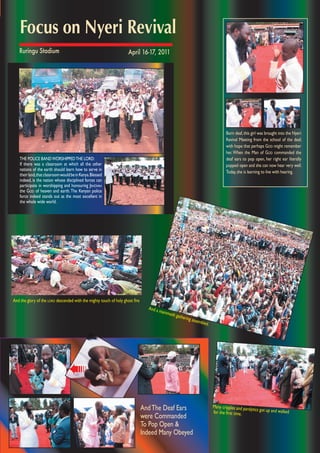 Many cripples and paralytics got up and walkedfor the ﬁrst time.
And a mammoth gathering assembled.
AndThe Deaf Ears
were Commanded
To Pop Open &
Indeed Many Obeyed
➠
Born deaf,this girl was brought into the Nyeri
Revival Meeting from the school of the deaf,
with hope that perhaps GOD might remember
her. When the Man of GOD commanded the
deaf ears to pop open, her right ear literally
popped open and she can now hear very well.
Today,she is learning to live with hearing.
THE POLICE BANDWORSHIPPEDTHE LORD:
If there was a classroom at which all the other
nations of the earth should learn how to serve in
theirland,thatclassroomwouldbeinKenya.Blessed
indeed, is the nation whose disciplined forces can
participate in worshipping and honouring JEHOVAH
the GOD of heaven and earth.The Kenyan police
force indeed stands out as the most excellent in
the whole wide world.
And the glory of the LORD descended with the mighty touch of holy ghost ﬁre
Focus on Nyeri Revival
April 16-17, 2011Ruringu Stadium
 
