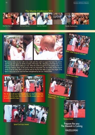 This precious baby was born with a very weak neck that could not support the head. The parents
went through utter agony for all the 6 months of this babyʼs life, attempting to ﬁnd help from many
hospitals, but their efforts ended up in vain. When the mother brought her to the meeting of the LORD
at Ruringu Stadium, Nyeri, as the power of the LORD descended, she was totally shocked beyond
words to see her baby able to sit and the neck for the ﬁrst time able to support the weight of the
head. It was a stun as her neck had been strengthened by the LORD. HALELLUHIA!
52 Repentance & Holiness Magazine
The Manila Conference 2011
Deaf Ears Opened Blind eye Opened Deaf Ears Opened Manila Conference
Prepare the way
The Messiah is Coming
HALELLUHIA!
This 60 years old man from Nanyuki was born deaf and when the
power of the LORD came down his ears literally popped open. And
he could respond to claps.
And the lame walked
And paralysis was healed and she
walked away
Rotten ankles healed & could walk
Spinal Cord injury healed
Paralysis healed
 