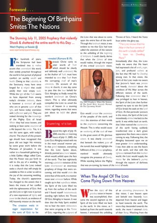 8 Repentance & Holiness Magazine
the LORD that was about to come
upon the entire face of the earth.
Through this landmark vision, it was
evident to me that GOD had now
called the attention of the nations
to the unfolding of the beginning
of birthpains. I could clearly derive
that when the fullness of time
would realize, through the impact
of this critical apocalyptic vision,
GOD would compel the awareness
of the peoples of the earth, and
direct the attention of their minds
to the prophecies concerning the
Messiah. This is what would cause
an awakening of the souls of men
to the great event of His glorious
advent. It was clearly perceivable
that beneath the violent guise of
the tumult that would highlight the
fulfilment of this ominous prophecy,
mankind would ultimately
recognize the presence of Divinity.
While standing before the Mighty
revealed (Romans 8:19).
B
ecause Christ came to
utter words of Truth
which should be clearly
and definitely well understood, He
as the Author of Truth, must have
intended to sieve that Truth from
the corrupting chaff of man’s
utterances. On account of this
decay in church, it one day came
to pass that the hour beheld for
GOD Almighty to finally reveal His
standard benchmark on Christ’s
return. This is what ultimately
compelled the LORD to unveil the
secrets of heaven in a stunning
vision, regarding events that were
just about to befall the planet
earth.
Stunning vision
B
eyond the night of July 10,
2005,intotheweemorning
hours of July 11, 2005, the
LORD GOD Almighty visited with me
in the most unusual manner yet.
In that grand visitation, everything
that the LORD Spoke about,
directly pointed at a crucial season,
which would unfold upon the face
of the earth. That late night/early
morning superlative visitation of the
LORD encompassed an enormous
prophecy of things that were on-
coming, and that would smite the
entire face of the earth, in a manner
never ever witnessed before. While
caught up in that superfluous vision,
the Spirit of the LORD lifted me
up from the surface of the earth
and I found myself instantaneously
standing right before the Throne
Of GOD Almighty in heaven. It was
then that the Holy Spirit enabled
me to hear the stern deliberations
that were on-going at the Throne
of GOD, regarding the judgment of
The Stunning July 11, 2005 Prophecy that violently
Shook & shattered the entire earth to this Day ...
Watch Prophecy onYoutube @
www.repentandpreparetheway.org
The Beginning Of Birthpains
SmitesThe Nations
F
or hundreds of years,
the Scriptures had been
translated into a mellow
accent that caramelized the word,
then widely preached throughout
the world in hot pursuit of physical
comfort on earthly wealth and
health. Owing to that culpability in
the Sanctuary, many have since
longed for a religion that could
satisfy their now empty souls.
While the light of the Truth seems
to have departed from among
today’s christian believers, there
is however a remnant of souls
who are in genuine quest of that
light, and hence today overtaken
with bafflement and grief. They are
indeed thirsting for the knowledge
of the Mighty GOD of Israel
Whom they had once known, and
seeking at least some assurance of
a life beyond the tombs. Yet, it is
not the same again, with today’s
church. The church of this present
age should have recognized that
Jesus did not begin His ministry
by some great work before the
Pharisees of Jerusalem. It was
rather in a household gathering in
a little Galilee village called Cana,
that His Power was put forth to
add to the joy of a wedding. So
it is today that the LORD indeed
seeks a church that will simply be
available to Him in order to add to
the joy of the oncoming wedding.
Today, the church’s appearance
has changed to the extent that it
bears the traces of her conflict
with the righteousness of GOD. And
yet the LORD is right now in pursuit
of a new expression of dignity and
power in the church, as evidence of
HIS heavenly mission on the earth.
The creation waits in
eager expectation for
the sons of GOD to be
Throne of GOD, I heard the Voice
from within the glory say,
“The LORD knows that His
Altar in the four corners of
the earth is totally defiled”
“I have no Dwelling
Place.”
Immediately after that, the LORD
made me aware that His heart
had expressed a lot of wrath, anger,
pain, and profound sadness at
the fact that HE had No Dwelling
among men. In that vision, the
Spirit of the LORD made me aware
that JEHOVAH’s heart was pensive
and heavily distressed about the
condition of His Altar across the
different nations of the earth.
Following that lamentation that I
was privileged to hear in heaven,
the Spirit of the LORD then further
opened my eyes to see the Lamb
of GOD break the seals on the Scroll
of GOD. At that particular juncture
in this vision, the Spirit of the LORD
immediately whisked me back to the
earth. It was whilst back on earth,
that I then noticed the countenance
of the earth having suddenly
transformed into a dark green
appearance like there was a storm
coming its way. Following that, the
Almighty bestowed upon me an
even greater divine understanding.
I was then able to see the future
of the earth, and that with the
righteous remnant from this heathen
world, the LORD would supply the
means for the believer’s journey
through the sojourn of darkness
The 2005 Prophecy: When The Nations
Of The Earth Were Severely Warned
On The Upcoming Wrath!
Foreword . . .
that was on-coming, by means of the revival of souls.
When The Angel Of The LORD
Came Flying Down From Heaven
W
hen the object of this
grandeur vision in heaven
was accomplished, then
came the second segment as the
Spirit of the LORD lifted me back
to the earth. In this vision, as I
looked up from the earth towards
heaven, I witnessed the unfolding
of an astonishing phenomenon. In
that vision, I saw heaven open
and behold two heavenly hosts
departed from heaven and began
to head towards the earth. The
more they descended towards the
earth, the more I attained clarity
of their Being. Watching from the
 
