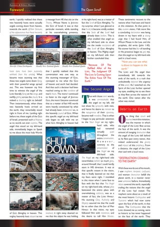 9Repentance & Holiness Magazine
These sentiments recount to the
nations what I had seen and heard
at this visitation. At that point in
this austere vision, I felt more like
a concluding declaration was being
drawn in my heart with a strong
urge that I had found Him, of
Whom Moses in the Law, and the
prophets, did write (John 1:45).
No sooner had the fear of standing
in His presence began to grip me,
than the angel on my left-hand side
said in a loud voice;
“Now you can see what
is about to happen to the
earth.”
The LORD and His angel then
immediately left towards the
ends of the earth, in a rush that
undoubtedly depicted the urgency
of this word. As I watched on, the
Spirit of the LORD further opened
my eyes, enabling me to see them
as they flew across the nations of
the earth. One nation after the
other was visited.
Debris on Earth
O
ne thing that struck and
stunnedmeinthisvisitation,
was the manner in which
the angel of the LORD flew across
the face of the earth. It was the
amount of ravaging destruction that
the angel of the LORD left behind
as he flew past every nation, that
indeed underscored the gravity
and impact of this prophecy. From
a distance, the angel of the LORD
then said with a loud voice;
“DESTRUCTION COMING
TO THE EARTH”
Withthesewordsoutofhismouth,
I saw mayhem, tempest, confusion,
and wanton destruction befall the
planet earth, in a manner never
ever witnessed before. Immediately
debris covered the earth, especially
trailing the nations that the angel
of the LORD had visited. The
mayhem came about as a result of
the most historic Earthquakes and
Tsunamis which had now come
upon the face of the earth, in that
vision. The Earthquakes that the
LORD showed me as coming, were
so historic as has never happened
on the face of the earth. They
Horrific Haiti Earthquake Horrific Haiti Earthquake Historic Chile Earthquake
Horrific China Earthquake Deadly New Zealand Quake Deadly New Zealand Quake
The Open ScrollForeword . . .
earth, I quickly realized that these
two heavenly hosts were actually
angels coming down from heaven,
towards the earth. (Other features
of the appearance that these heavenly
hosts bore, have been purposely
withheld from this article). What
became most stunning was that
these two angels came down flying,
with their powerful wings spread
out. This was however my first
time to witness the angel of the
LORD literally flying on his wings, and
swiftly gliding across the clouds. It is
indeed a shocking sight to behold!
Then instantaneously, when these
two heavenly hosts arrived on
the earth, they remarkably stood
right in front of me. Landing right
before me, these angels of the GOD
of Israel, presented such a Majesty
as no words can ever express. The
angel that stood on my left-hand
side, immediately began to Speak
to me about the most holy Words
a message from HE that sits on the
Throne, Whose Name is JEHOVAH
the GOD of Israel. It was at that
particular moment, while standing
in his overwhelming presence,
that I quickly realized that this
conversation was one way, as
this stunning messenger of GOD,
conveyed to me what the GOD
of heaven and earth had decided.
And that such a decision had been
reached owing to the condition of
man’s heart. The more I continued
to listen to the angel of JEHOVAH
GOD, the more I became convinced
that as a matter of fact HIS words
were heavily constituted by what
had already been deliberated on, in
the heavenly council of GOD. When
this specific angel on my left-hand
side began to talk with me on
what GOD Almighty in heaven had
in his right-hand, was as a matter of
fact the Scroll of GOD Almighty. To
my surprise, when I just glanced at
that Scroll, it became vividly evident
that the Seals of the Scroll had
already been broken. This is
what enabled that angel on
my left-hand side to show
me the inside inscriptions of
the Scroll of GOD Almighty
in heaven. This Mighty angel
on my left-hand side then
further concluded that;
“Because Of The
Defiled Altar of the
LORD, The Judgment Of
The LORD Is Coming Upon
The Entire Face Of The
Earth.”
The Second Angel
T
hus with those stern words,
it was unmistakable that
the angel on my left, did
not show his sympathy with men,
and hence his desire to minister to
the repugnance of their apostasy,
became well manifest. That is when
I began to pay particular attention
to the Next Angel on my right-
hand side, who
had remained
virtually quiet
throughout the
entire conversation.
H o w e v e r ,
contrary to the
presentation of
the Angel on my
left-hand side,
The Angel on my right-hand side
nevertheless beheld so much glory,
around Himself, that I could hardly
stare in HIS direction. It was at
that specific instant in the vision,
that it finally dawned on me that
my fears were right. I trembled
in this vision when I came face to
face with the fact that This Angel
on my right-hand side, whose glory
bestowed the entire place with
overwhelming radiance, was as a
matter of fact, the LORD HIMSELF.
His stunning Glory, Authority and
Majesty assured me that He could
be no other than the Son of Man
HIMSELF. In that vision, my eyes
followed Him with reverence, and
the desire to call Him Master.
of GOD Almighty in heaven. This
mighty heavenly host relayed to me
resolved, it right away dawned on
me that the object he was holding
 