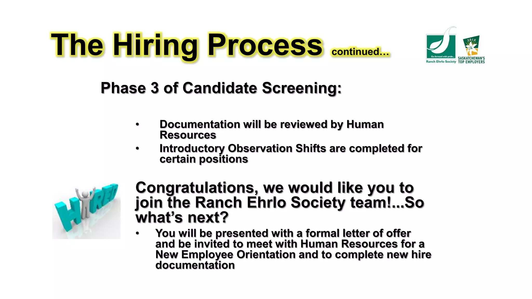 The Hiring Process continued…
Phase 3 of Candidate Screening:
• Documentation will be reviewed by Human
Resources
• Introductory Observation Shifts are completed for
certain positions
Congratulations, we would like you to
join the Ranch Ehrlo Society team!...So
what’s next?
• You will be presented with a formal letter of offer
and be invited to meet with Human Resources for a
New Employee Orientation and to complete new hire
documentation
 